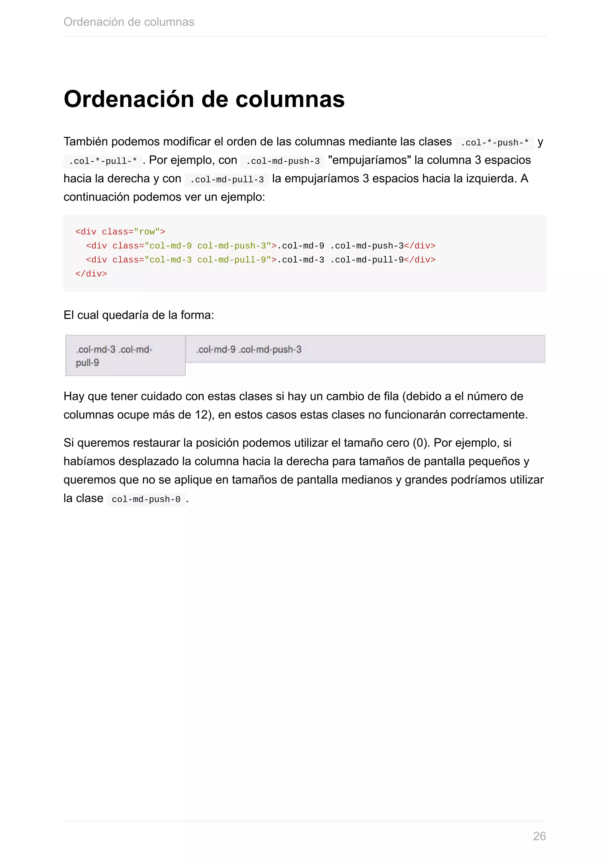 Ordenación	de	columnas
También	podemos	modificar	el	orden	de	las	columnas	mediante	las	clases		.col-*-push-*		y
	.col-*-pull-*	.	Por	ejemplo,	con		.col-md-push-3		"empujaríamos"	la	columna	3	espacios
hacia	la	derecha	y	con		.col-md-pull-3		la	empujaríamos	3	espacios	hacia	la	izquierda.	A
continuación	podemos	ver	un	ejemplo:
<div	class="row">
		<div	class="col-md-9	col-md-push-3">.col-md-9	.col-md-push-3</div>
		<div	class="col-md-3	col-md-pull-9">.col-md-3	.col-md-pull-9</div>
</div>
El	cual	quedaría	de	la	forma:
Hay	que	tener	cuidado	con	estas	clases	si	hay	un	cambio	de	fila	(debido	a	el	número	de
columnas	ocupe	más	de	12),	en	estos	casos	estas	clases	no	funcionarán	correctamente.
Si	queremos	restaurar	la	posición	podemos	utilizar	el	tamaño	cero	(0).	Por	ejemplo,	si
habíamos	desplazado	la	columna	hacia	la	derecha	para	tamaños	de	pantalla	pequeños	y
queremos	que	no	se	aplique	en	tamaños	de	pantalla	medianos	y	grandes	podríamos	utilizar
la	clase		col-md-push-0	.
Ordenación	de	columnas
26
 