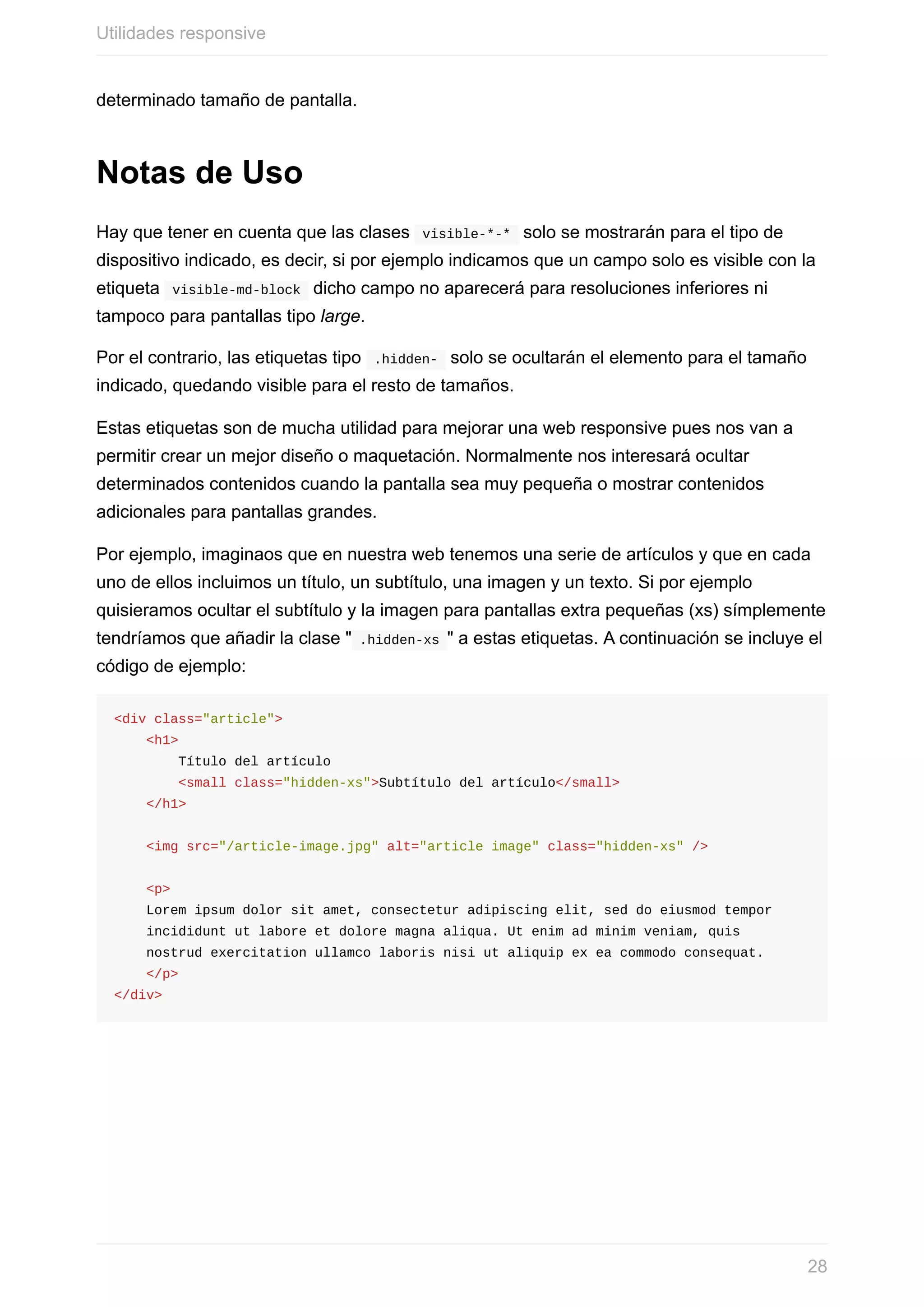 determinado	tamaño	de	pantalla.
Notas	de	Uso
Hay	que	tener	en	cuenta	que	las	clases		visible-*-*		solo	se	mostrarán	para	el	tipo	de
dispositivo	indicado,	es	decir,	si	por	ejemplo	indicamos	que	un	campo	solo	es	visible	con	la
etiqueta		visible-md-block		dicho	campo	no	aparecerá	para	resoluciones	inferiores	ni
tampoco	para	pantallas	tipo	large.
Por	el	contrario,	las	etiquetas	tipo		.hidden-		solo	se	ocultarán	el	elemento	para	el	tamaño
indicado,	quedando	visible	para	el	resto	de	tamaños.
Estas	etiquetas	son	de	mucha	utilidad	para	mejorar	una	web	responsive	pues	nos	van	a
permitir	crear	un	mejor	diseño	o	maquetación.	Normalmente	nos	interesará	ocultar
determinados	contenidos	cuando	la	pantalla	sea	muy	pequeña	o	mostrar	contenidos
adicionales	para	pantallas	grandes.
Por	ejemplo,	imaginaos	que	en	nuestra	web	tenemos	una	serie	de	artículos	y	que	en	cada
uno	de	ellos	incluimos	un	título,	un	subtítulo,	una	imagen	y	un	texto.	Si	por	ejemplo
quisieramos	ocultar	el	subtítulo	y	la	imagen	para	pantallas	extra	pequeñas	(xs)	símplemente
tendríamos	que	añadir	la	clase	"	.hidden-xs	"	a	estas	etiquetas.	A	continuación	se	incluye	el
código	de	ejemplo:
<div	class="article">
				<h1>
								Título	del	artículo
								<small	class="hidden-xs">Subtítulo	del	artículo</small>
				</h1>
				<img	src="/article-image.jpg"	alt="article	image"	class="hidden-xs"	/>
				<p>
				Lorem	ipsum	dolor	sit	amet,	consectetur	adipiscing	elit,	sed	do	eiusmod	tempor	
				incididunt	ut	labore	et	dolore	magna	aliqua.	Ut	enim	ad	minim	veniam,	quis	
				nostrud	exercitation	ullamco	laboris	nisi	ut	aliquip	ex	ea	commodo	consequat.
				</p>
</div>
Utilidades	responsive
28
 