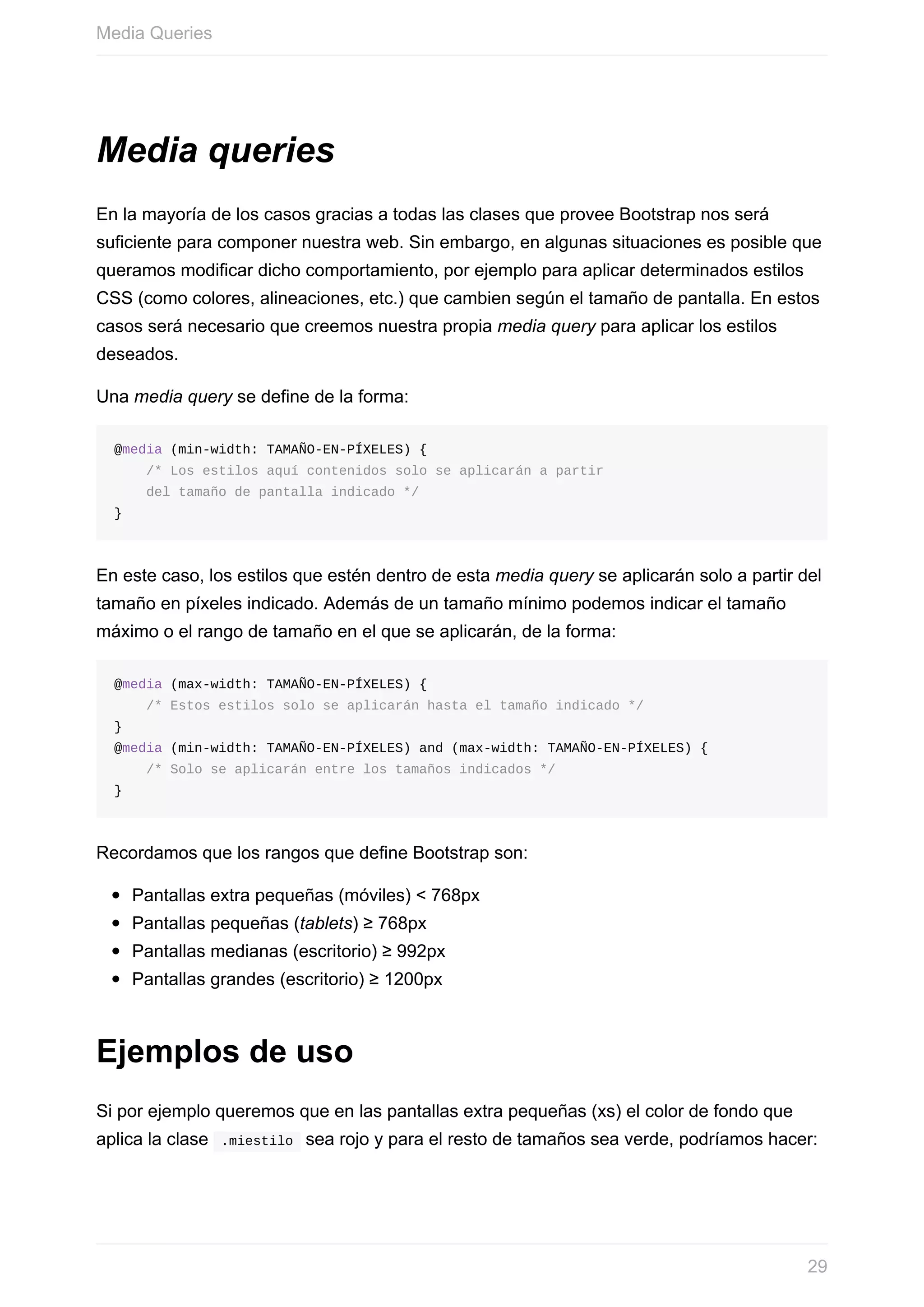 Media	queries
En	la	mayoría	de	los	casos	gracias	a	todas	las	clases	que	provee	Bootstrap	nos	será
suficiente	para	componer	nuestra	web.	Sin	embargo,	en	algunas	situaciones	es	posible	que
queramos	modificar	dicho	comportamiento,	por	ejemplo	para	aplicar	determinados	estilos
CSS	(como	colores,	alineaciones,	etc.)	que	cambien	según	el	tamaño	de	pantalla.	En	estos
casos	será	necesario	que	creemos	nuestra	propia	media	query	para	aplicar	los	estilos
deseados.
Una	media	query	se	define	de	la	forma:
@media	(min-width:	TAMAÑO-EN-PÍXELES)	{
				/*	Los	estilos	aquí	contenidos	solo	se	aplicarán	a	partir
				del	tamaño	de	pantalla	indicado	*/
}
En	este	caso,	los	estilos	que	estén	dentro	de	esta	media	query	se	aplicarán	solo	a	partir	del
tamaño	en	píxeles	indicado.	Además	de	un	tamaño	mínimo	podemos	indicar	el	tamaño
máximo	o	el	rango	de	tamaño	en	el	que	se	aplicarán,	de	la	forma:
@media	(max-width:	TAMAÑO-EN-PÍXELES)	{
				/*	Estos	estilos	solo	se	aplicarán	hasta	el	tamaño	indicado	*/
}
@media	(min-width:	TAMAÑO-EN-PÍXELES)	and	(max-width:	TAMAÑO-EN-PÍXELES)	{
				/*	Solo	se	aplicarán	entre	los	tamaños	indicados	*/
}
Recordamos	que	los	rangos	que	define	Bootstrap	son:
Pantallas	extra	pequeñas	(móviles)	<	768px
Pantallas	pequeñas	(tablets)	≥	768px
Pantallas	medianas	(escritorio)	≥	992px
Pantallas	grandes	(escritorio)	≥	1200px
Ejemplos	de	uso
Si	por	ejemplo	queremos	que	en	las	pantallas	extra	pequeñas	(xs)	el	color	de	fondo	que
aplica	la	clase		.miestilo		sea	rojo	y	para	el	resto	de	tamaños	sea	verde,	podríamos	hacer:
Media	Queries
29
 