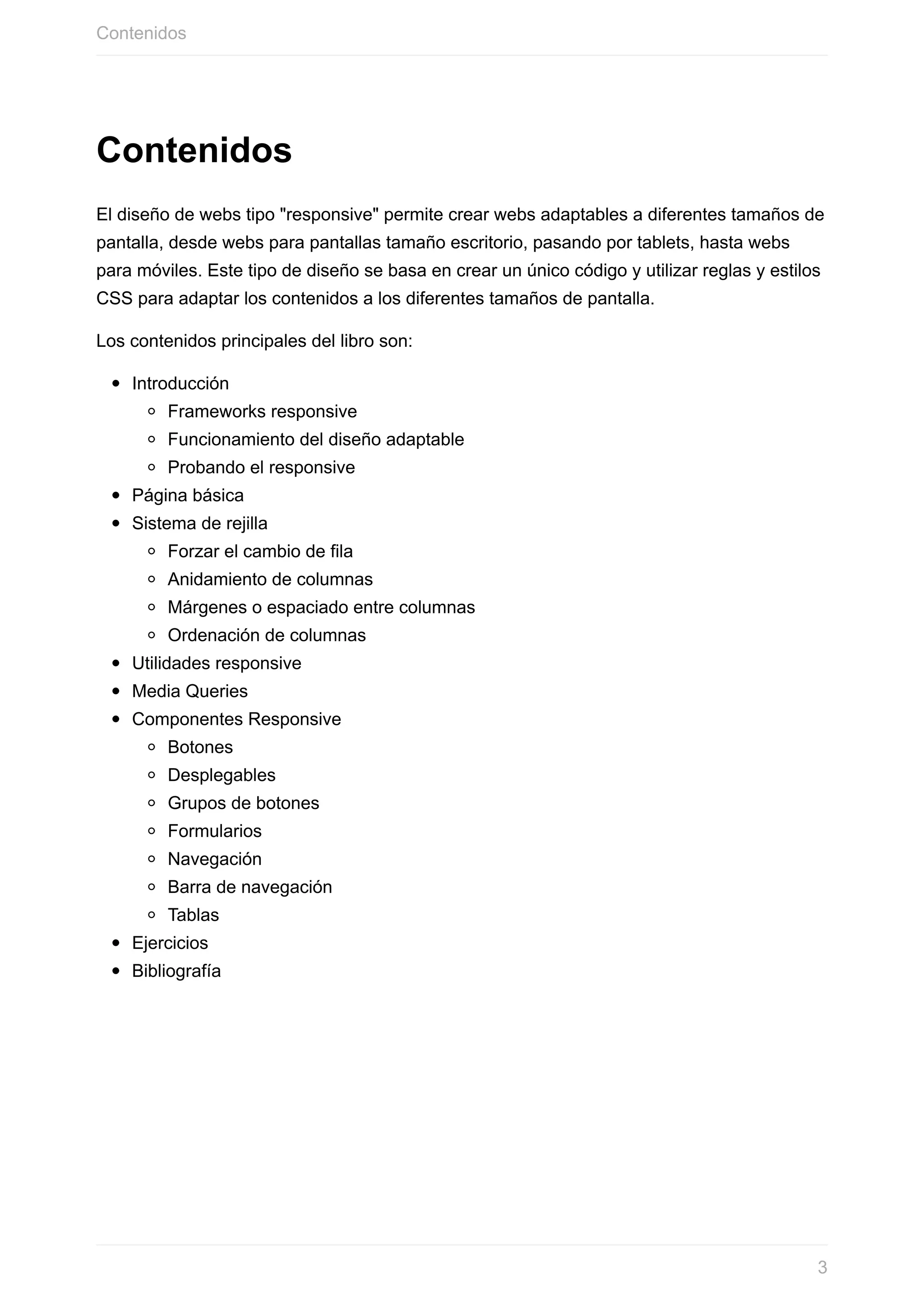 Contenidos
El	diseño	de	webs	tipo	"responsive"	permite	crear	webs	adaptables	a	diferentes	tamaños	de
pantalla,	desde	webs	para	pantallas	tamaño	escritorio,	pasando	por	tablets,	hasta	webs
para	móviles.	Este	tipo	de	diseño	se	basa	en	crear	un	único	código	y	utilizar	reglas	y	estilos
CSS	para	adaptar	los	contenidos	a	los	diferentes	tamaños	de	pantalla.
Los	contenidos	principales	del	libro	son:
Introducción
Frameworks	responsive
Funcionamiento	del	diseño	adaptable
Probando	el	responsive
Página	básica
Sistema	de	rejilla
Forzar	el	cambio	de	fila
Anidamiento	de	columnas
Márgenes	o	espaciado	entre	columnas
Ordenación	de	columnas
Utilidades	responsive
Media	Queries
Componentes	Responsive
Botones
Desplegables
Grupos	de	botones
Formularios
Navegación
Barra	de	navegación
Tablas
Ejercicios
Bibliografía
Contenidos
3
 