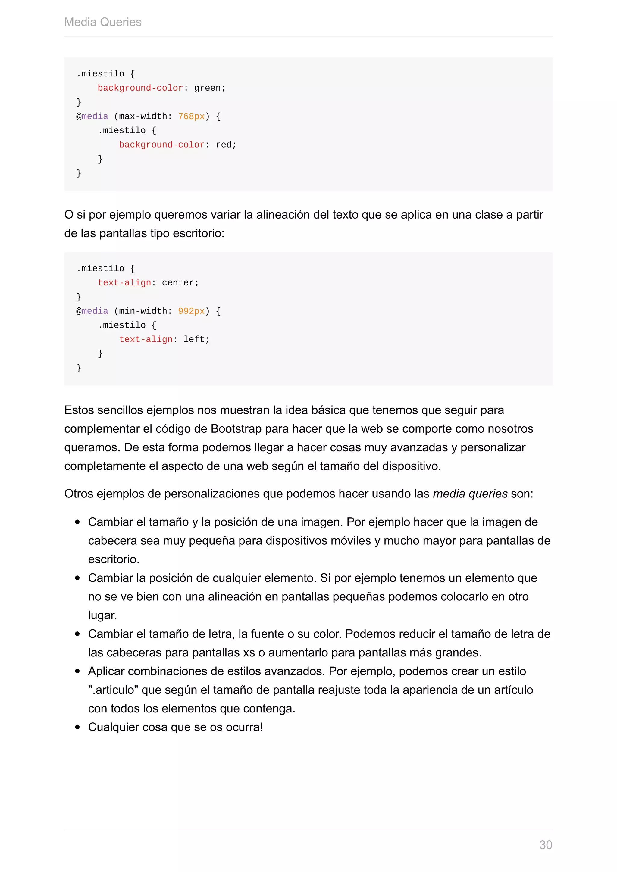 .miestilo	{
				background-color:	green;
}
@media	(max-width:	768px)	{
				.miestilo	{
								background-color:	red;
				}
}
O	si	por	ejemplo	queremos	variar	la	alineación	del	texto	que	se	aplica	en	una	clase	a	partir
de	las	pantallas	tipo	escritorio:
.miestilo	{
				text-align:	center;
}
@media	(min-width:	992px)	{
				.miestilo	{
								text-align:	left;
				}
}
Estos	sencillos	ejemplos	nos	muestran	la	idea	básica	que	tenemos	que	seguir	para
complementar	el	código	de	Bootstrap	para	hacer	que	la	web	se	comporte	como	nosotros
queramos.	De	esta	forma	podemos	llegar	a	hacer	cosas	muy	avanzadas	y	personalizar
completamente	el	aspecto	de	una	web	según	el	tamaño	del	dispositivo.
Otros	ejemplos	de	personalizaciones	que	podemos	hacer	usando	las	media	queries	son:
Cambiar	el	tamaño	y	la	posición	de	una	imagen.	Por	ejemplo	hacer	que	la	imagen	de
cabecera	sea	muy	pequeña	para	dispositivos	móviles	y	mucho	mayor	para	pantallas	de
escritorio.
Cambiar	la	posición	de	cualquier	elemento.	Si	por	ejemplo	tenemos	un	elemento	que
no	se	ve	bien	con	una	alineación	en	pantallas	pequeñas	podemos	colocarlo	en	otro
lugar.
Cambiar	el	tamaño	de	letra,	la	fuente	o	su	color.	Podemos	reducir	el	tamaño	de	letra	de
las	cabeceras	para	pantallas	xs	o	aumentarlo	para	pantallas	más	grandes.
Aplicar	combinaciones	de	estilos	avanzados.	Por	ejemplo,	podemos	crear	un	estilo
".articulo"	que	según	el	tamaño	de	pantalla	reajuste	toda	la	apariencia	de	un	artículo
con	todos	los	elementos	que	contenga.
Cualquier	cosa	que	se	os	ocurra!
Media	Queries
30
 