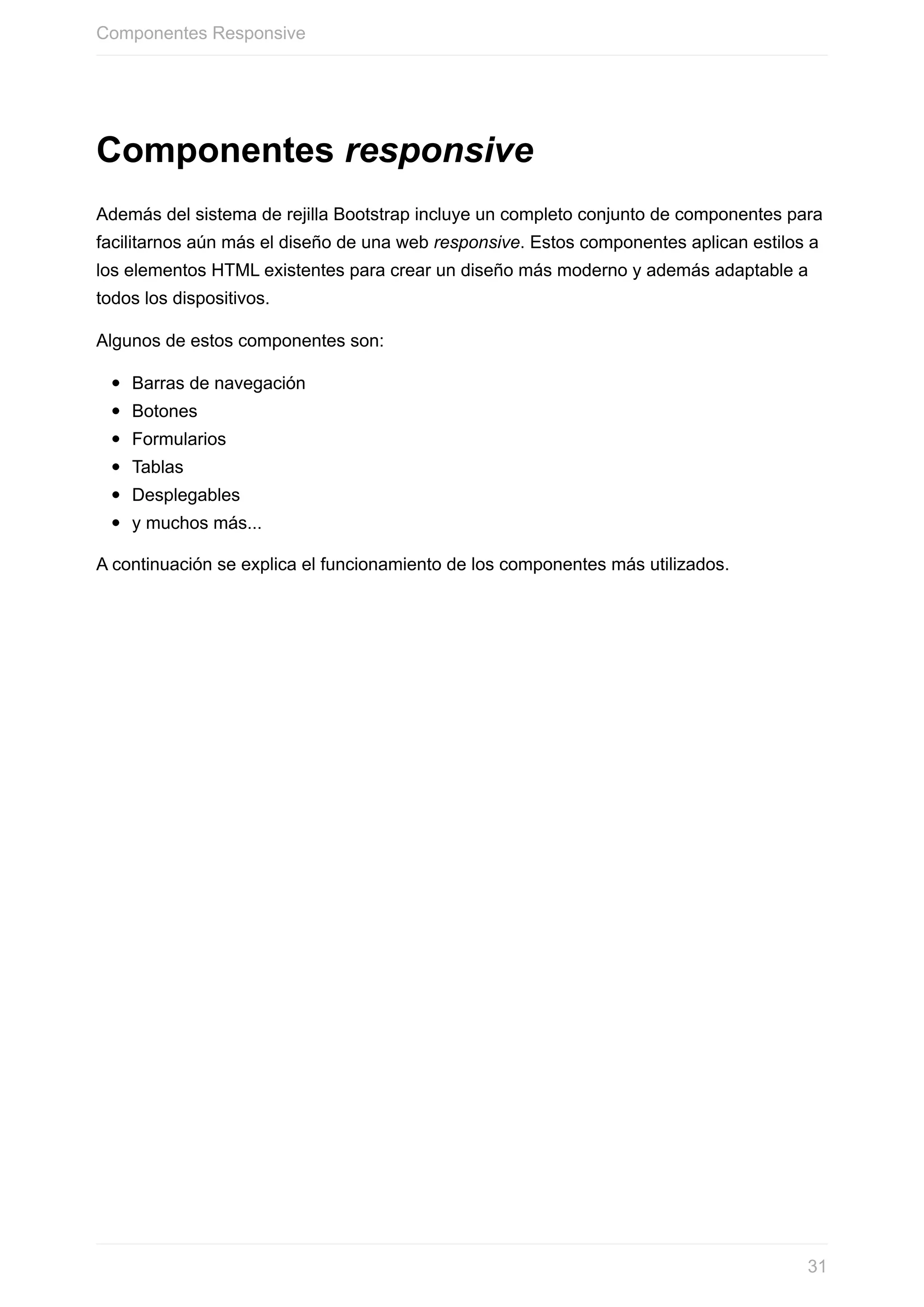 Componentes	responsive
Además	del	sistema	de	rejilla	Bootstrap	incluye	un	completo	conjunto	de	componentes	para
facilitarnos	aún	más	el	diseño	de	una	web	responsive.	Estos	componentes	aplican	estilos	a
los	elementos	HTML	existentes	para	crear	un	diseño	más	moderno	y	además	adaptable	a
todos	los	dispositivos.
Algunos	de	estos	componentes	son:
Barras	de	navegación
Botones
Formularios
Tablas
Desplegables
y	muchos	más...
A	continuación	se	explica	el	funcionamiento	de	los	componentes	más	utilizados.
Componentes	Responsive
31
 