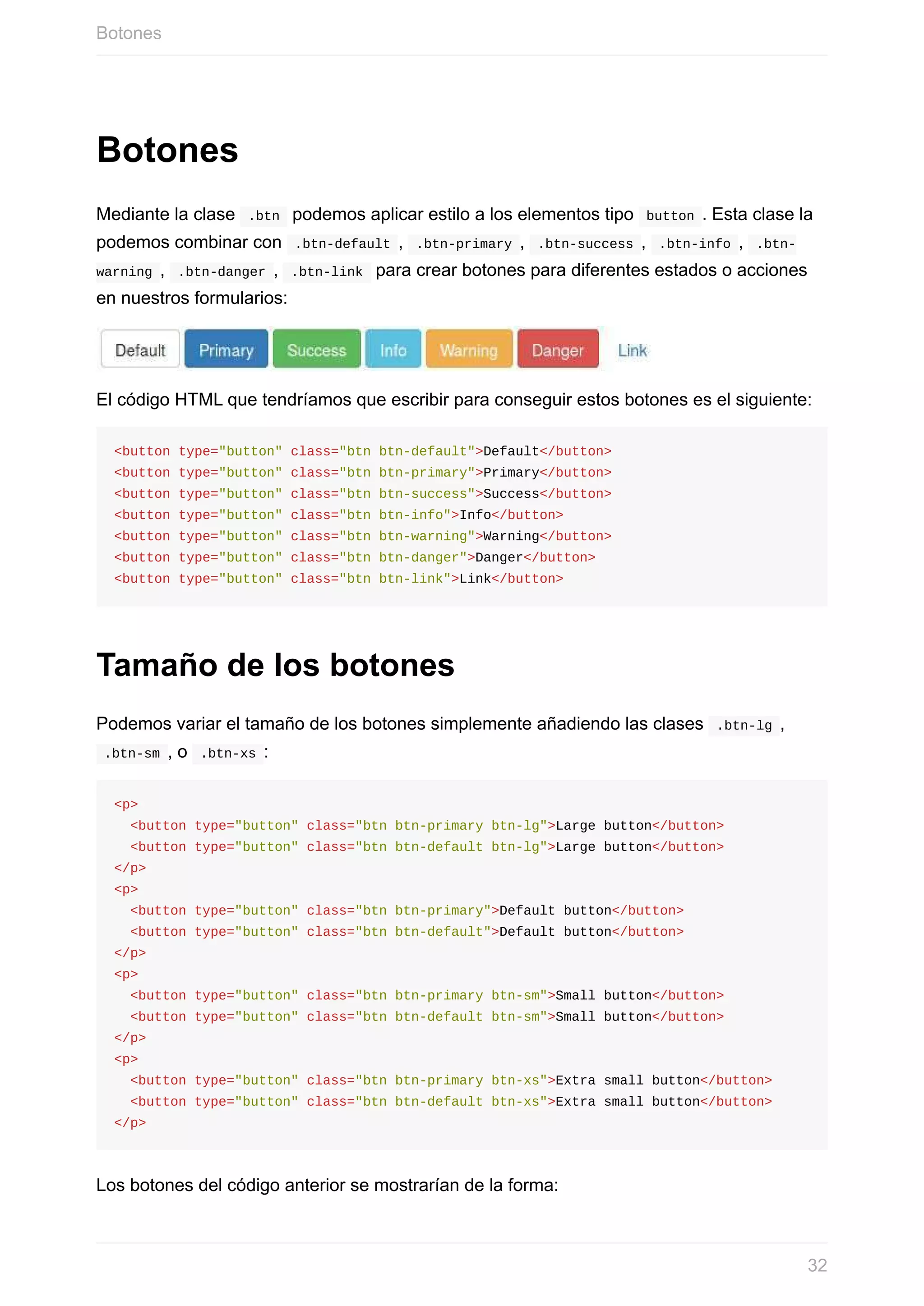 Botones
Mediante	la	clase		.btn		podemos	aplicar	estilo	a	los	elementos	tipo		button	.	Esta	clase	la
podemos	combinar	con		.btn-default	,		.btn-primary	,		.btn-success	,		.btn-info	,		.btn-
warning	,		.btn-danger	,		.btn-link		para	crear	botones	para	diferentes	estados	o	acciones
en	nuestros	formularios:
El	código	HTML	que	tendríamos	que	escribir	para	conseguir	estos	botones	es	el	siguiente:
<button	type="button"	class="btn	btn-default">Default</button>
<button	type="button"	class="btn	btn-primary">Primary</button>
<button	type="button"	class="btn	btn-success">Success</button>
<button	type="button"	class="btn	btn-info">Info</button>
<button	type="button"	class="btn	btn-warning">Warning</button>
<button	type="button"	class="btn	btn-danger">Danger</button>
<button	type="button"	class="btn	btn-link">Link</button>
Tamaño	de	los	botones
Podemos	variar	el	tamaño	de	los	botones	simplemente	añadiendo	las	clases		.btn-lg	,
	.btn-sm	,	o		.btn-xs	:
<p>
		<button	type="button"	class="btn	btn-primary	btn-lg">Large	button</button>
		<button	type="button"	class="btn	btn-default	btn-lg">Large	button</button>
</p>
<p>
		<button	type="button"	class="btn	btn-primary">Default	button</button>
		<button	type="button"	class="btn	btn-default">Default	button</button>
</p>
<p>
		<button	type="button"	class="btn	btn-primary	btn-sm">Small	button</button>
		<button	type="button"	class="btn	btn-default	btn-sm">Small	button</button>
</p>
<p>
		<button	type="button"	class="btn	btn-primary	btn-xs">Extra	small	button</button>
		<button	type="button"	class="btn	btn-default	btn-xs">Extra	small	button</button>
</p>
Los	botones	del	código	anterior	se	mostrarían	de	la	forma:
Botones
32
 
