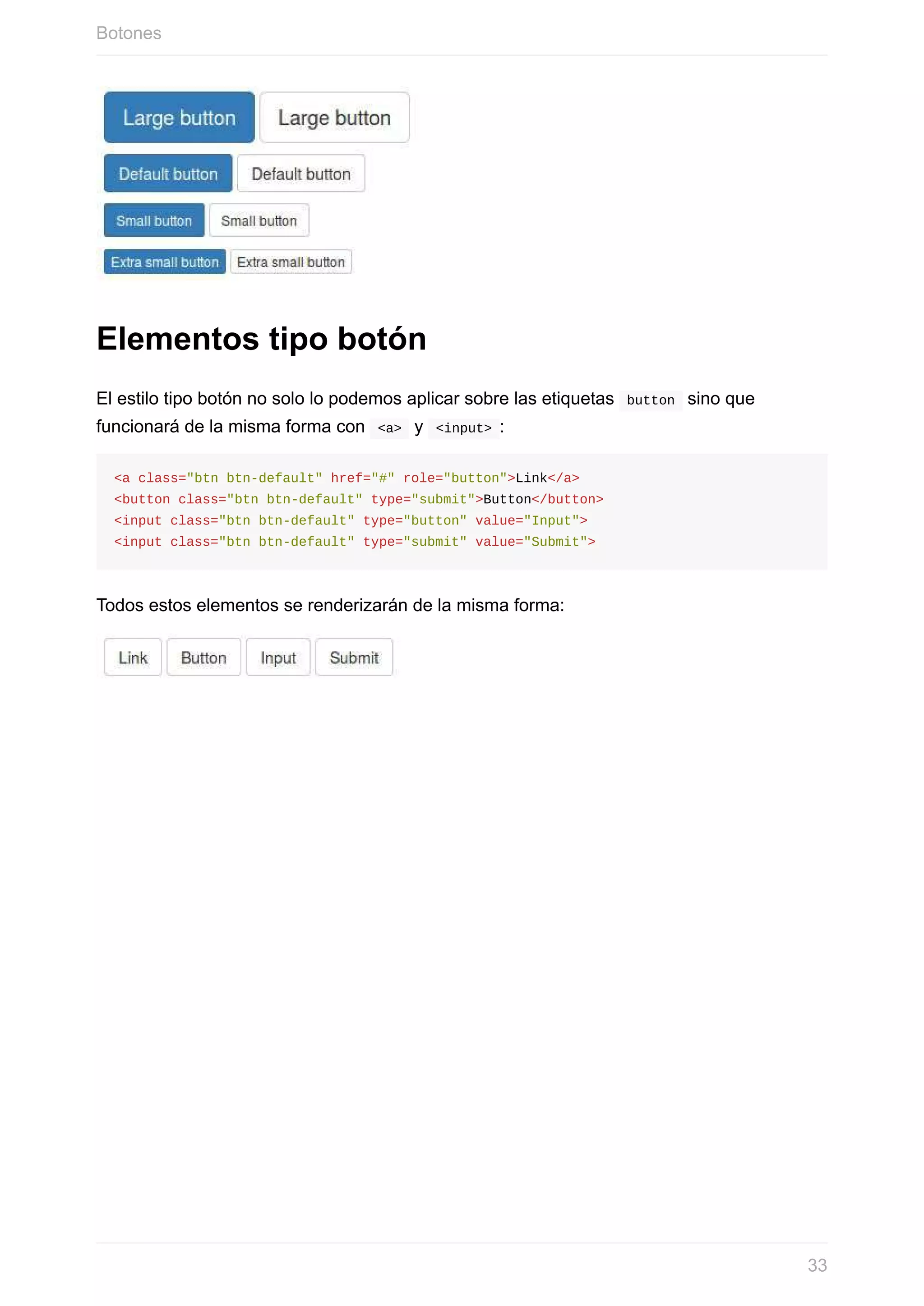 Elementos	tipo	botón
El	estilo	tipo	botón	no	solo	lo	podemos	aplicar	sobre	las	etiquetas		button		sino	que
funcionará	de	la	misma	forma	con		<a>		y		<input>	:
<a	class="btn	btn-default"	href="#"	role="button">Link</a>
<button	class="btn	btn-default"	type="submit">Button</button>
<input	class="btn	btn-default"	type="button"	value="Input">
<input	class="btn	btn-default"	type="submit"	value="Submit">
Todos	estos	elementos	se	renderizarán	de	la	misma	forma:
Botones
33
 