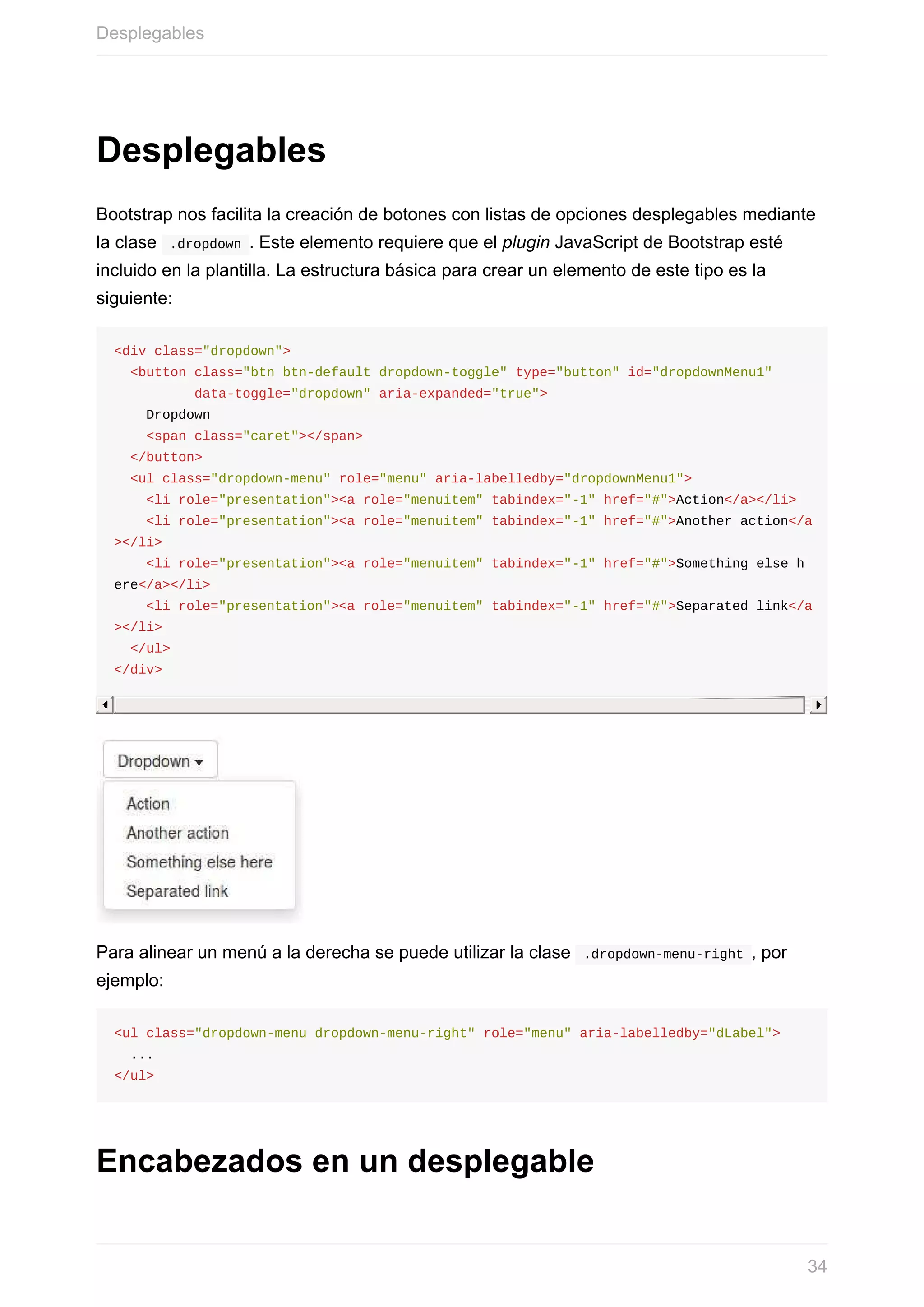 Desplegables
Bootstrap	nos	facilita	la	creación	de	botones	con	listas	de	opciones	desplegables	mediante
la	clase		.dropdown	.	Este	elemento	requiere	que	el	plugin	JavaScript	de	Bootstrap	esté
incluido	en	la	plantilla.	La	estructura	básica	para	crear	un	elemento	de	este	tipo	es	la
siguiente:
<div	class="dropdown">
		<button	class="btn	btn-default	dropdown-toggle"	type="button"	id="dropdownMenu1"	
										data-toggle="dropdown"	aria-expanded="true">
				Dropdown
				<span	class="caret"></span>
		</button>
		<ul	class="dropdown-menu"	role="menu"	aria-labelledby="dropdownMenu1">
				<li	role="presentation"><a	role="menuitem"	tabindex="-1"	href="#">Action</a></li>
				<li	role="presentation"><a	role="menuitem"	tabindex="-1"	href="#">Another	action</a
></li>
				<li	role="presentation"><a	role="menuitem"	tabindex="-1"	href="#">Something	else	h
ere</a></li>
				<li	role="presentation"><a	role="menuitem"	tabindex="-1"	href="#">Separated	link</a
></li>
		</ul>
</div>
Para	alinear	un	menú	a	la	derecha	se	puede	utilizar	la	clase		.dropdown-menu-right	,	por
ejemplo:
<ul	class="dropdown-menu	dropdown-menu-right"	role="menu"	aria-labelledby="dLabel">
		...
</ul>
Encabezados	en	un	desplegable
Desplegables
34
 