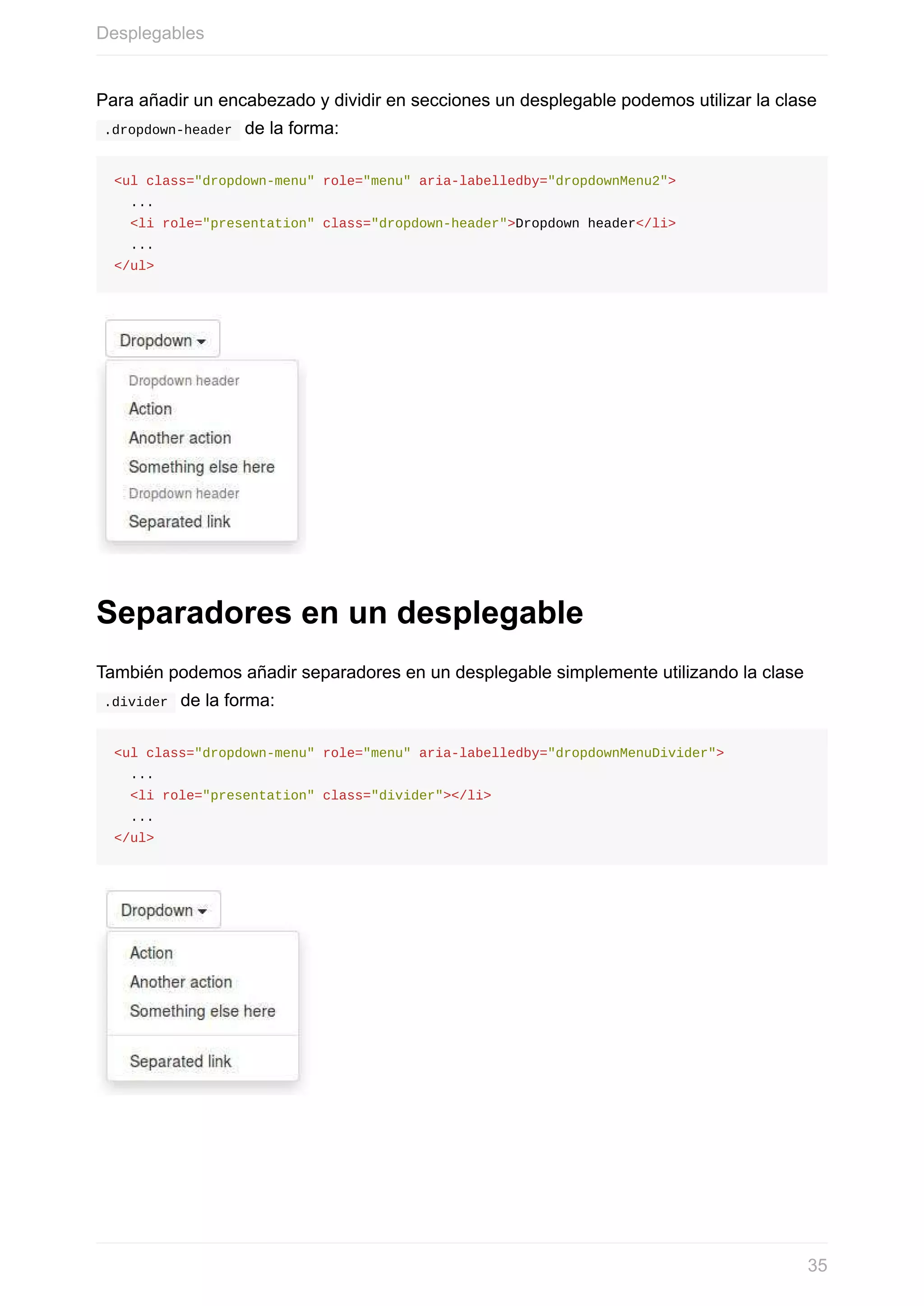 Para	añadir	un	encabezado	y	dividir	en	secciones	un	desplegable	podemos	utilizar	la	clase
	.dropdown-header		de	la	forma:
<ul	class="dropdown-menu"	role="menu"	aria-labelledby="dropdownMenu2">
		...
		<li	role="presentation"	class="dropdown-header">Dropdown	header</li>
		...
</ul>
Separadores	en	un	desplegable
También	podemos	añadir	separadores	en	un	desplegable	simplemente	utilizando	la	clase
	.divider		de	la	forma:
<ul	class="dropdown-menu"	role="menu"	aria-labelledby="dropdownMenuDivider">
		...
		<li	role="presentation"	class="divider"></li>
		...
</ul>
Desplegables
35
 