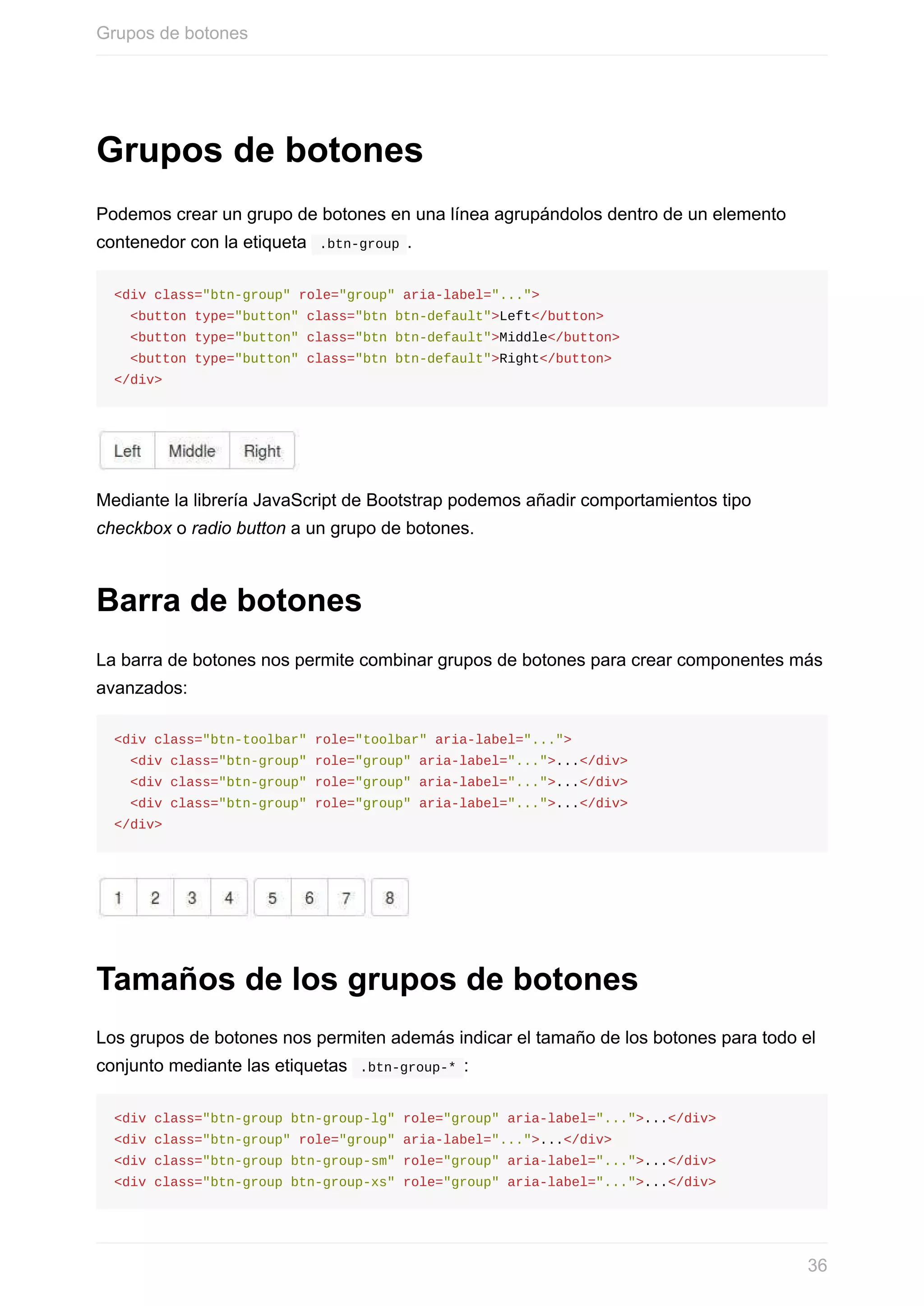 Grupos	de	botones
Podemos	crear	un	grupo	de	botones	en	una	línea	agrupándolos	dentro	de	un	elemento
contenedor	con	la	etiqueta		.btn-group	.
<div	class="btn-group"	role="group"	aria-label="...">
		<button	type="button"	class="btn	btn-default">Left</button>
		<button	type="button"	class="btn	btn-default">Middle</button>
		<button	type="button"	class="btn	btn-default">Right</button>
</div>
Mediante	la	librería	JavaScript	de	Bootstrap	podemos	añadir	comportamientos	tipo
checkbox	o	radio	button	a	un	grupo	de	botones.
Barra	de	botones
La	barra	de	botones	nos	permite	combinar	grupos	de	botones	para	crear	componentes	más
avanzados:
<div	class="btn-toolbar"	role="toolbar"	aria-label="...">
		<div	class="btn-group"	role="group"	aria-label="...">...</div>
		<div	class="btn-group"	role="group"	aria-label="...">...</div>
		<div	class="btn-group"	role="group"	aria-label="...">...</div>
</div>
Tamaños	de	los	grupos	de	botones
Los	grupos	de	botones	nos	permiten	además	indicar	el	tamaño	de	los	botones	para	todo	el
conjunto	mediante	las	etiquetas		.btn-group-*	:
<div	class="btn-group	btn-group-lg"	role="group"	aria-label="...">...</div>
<div	class="btn-group"	role="group"	aria-label="...">...</div>
<div	class="btn-group	btn-group-sm"	role="group"	aria-label="...">...</div>
<div	class="btn-group	btn-group-xs"	role="group"	aria-label="...">...</div>
Grupos	de	botones
36
 