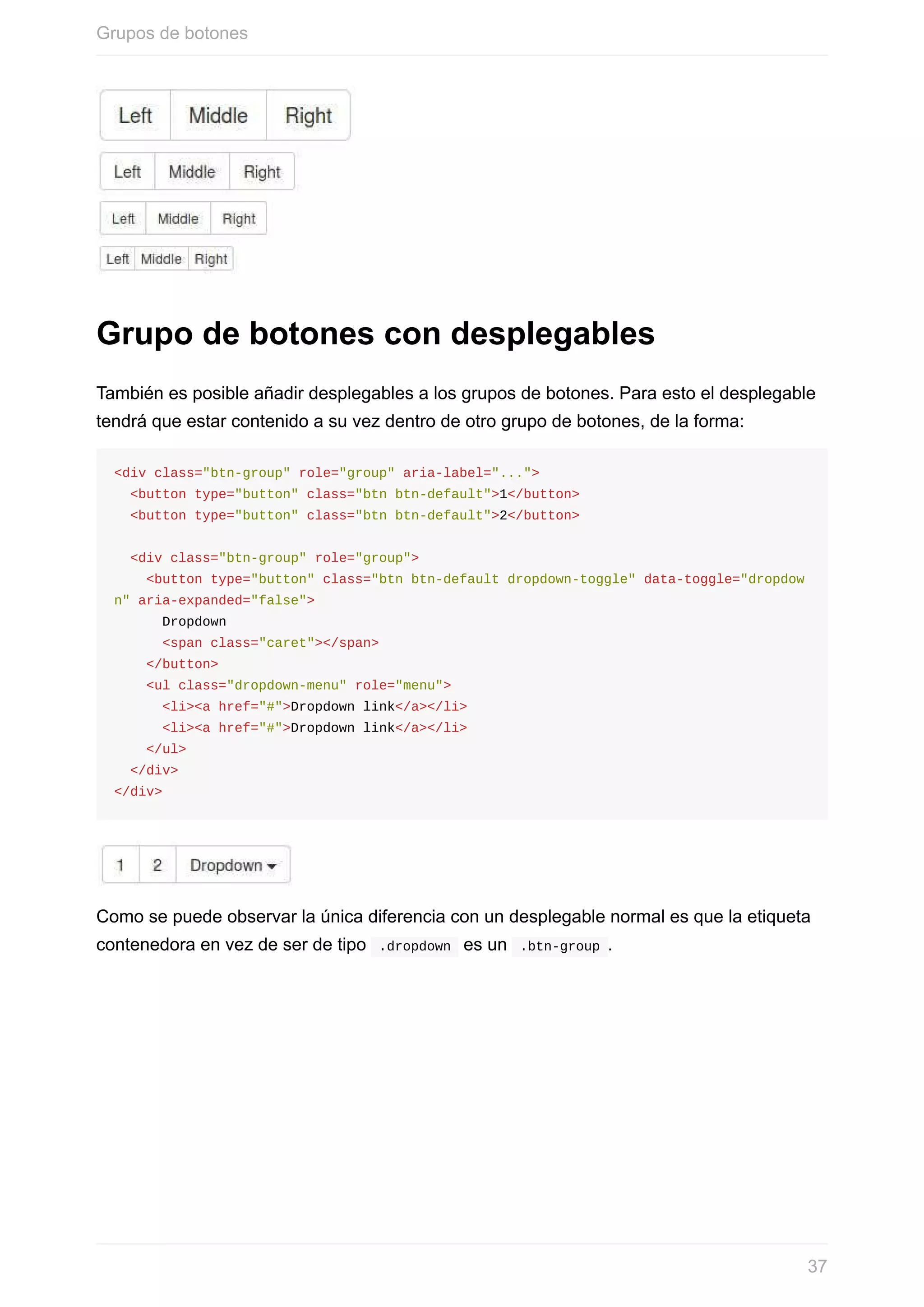 Grupo	de	botones	con	desplegables
También	es	posible	añadir	desplegables	a	los	grupos	de	botones.	Para	esto	el	desplegable
tendrá	que	estar	contenido	a	su	vez	dentro	de	otro	grupo	de	botones,	de	la	forma:
<div	class="btn-group"	role="group"	aria-label="...">
		<button	type="button"	class="btn	btn-default">1</button>
		<button	type="button"	class="btn	btn-default">2</button>
		<div	class="btn-group"	role="group">
				<button	type="button"	class="btn	btn-default	dropdown-toggle"	data-toggle="dropdow
n"	aria-expanded="false">
						Dropdown
						<span	class="caret"></span>
				</button>
				<ul	class="dropdown-menu"	role="menu">
						<li><a	href="#">Dropdown	link</a></li>
						<li><a	href="#">Dropdown	link</a></li>
				</ul>
		</div>
</div>
Como	se	puede	observar	la	única	diferencia	con	un	desplegable	normal	es	que	la	etiqueta
contenedora	en	vez	de	ser	de	tipo		.dropdown		es	un		.btn-group	.
Grupos	de	botones
37
 
