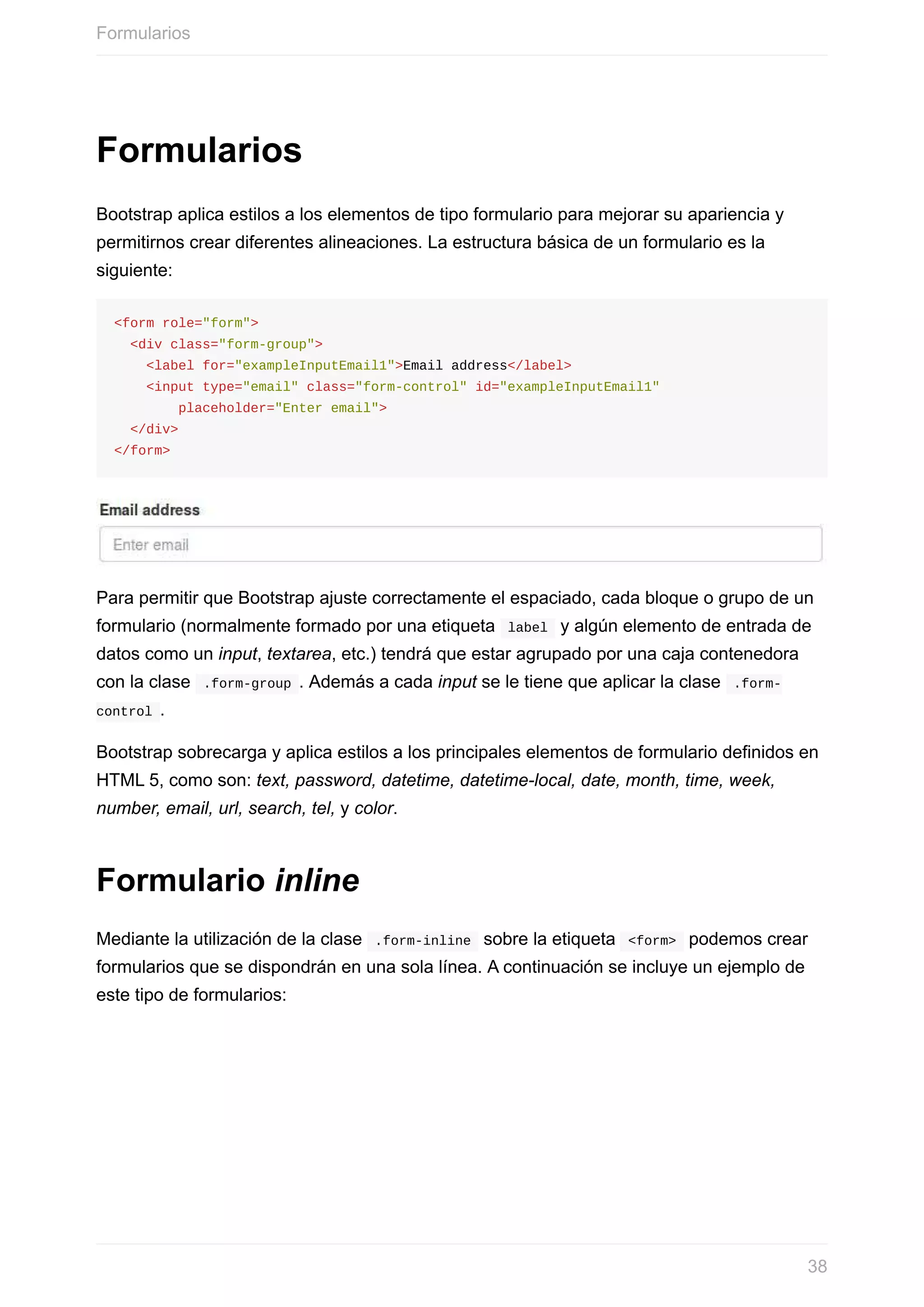 Formularios
Bootstrap	aplica	estilos	a	los	elementos	de	tipo	formulario	para	mejorar	su	apariencia	y
permitirnos	crear	diferentes	alineaciones.	La	estructura	básica	de	un	formulario	es	la
siguiente:
<form	role="form">
		<div	class="form-group">
				<label	for="exampleInputEmail1">Email	address</label>
				<input	type="email"	class="form-control"	id="exampleInputEmail1"
								placeholder="Enter	email">
		</div>
</form>
Para	permitir	que	Bootstrap	ajuste	correctamente	el	espaciado,	cada	bloque	o	grupo	de	un
formulario	(normalmente	formado	por	una	etiqueta		label		y	algún	elemento	de	entrada	de
datos	como	un	input,	textarea,	etc.)	tendrá	que	estar	agrupado	por	una	caja	contenedora
con	la	clase		.form-group	.	Además	a	cada	input	se	le	tiene	que	aplicar	la	clase		.form-
control	.
Bootstrap	sobrecarga	y	aplica	estilos	a	los	principales	elementos	de	formulario	definidos	en
HTML	5,	como	son:	text,	password,	datetime,	datetime-local,	date,	month,	time,	week,
number,	email,	url,	search,	tel,	y	color.
Formulario	inline
Mediante	la	utilización	de	la	clase		.form-inline		sobre	la	etiqueta		<form>		podemos	crear
formularios	que	se	dispondrán	en	una	sola	línea.	A	continuación	se	incluye	un	ejemplo	de
este	tipo	de	formularios:
Formularios
38
 