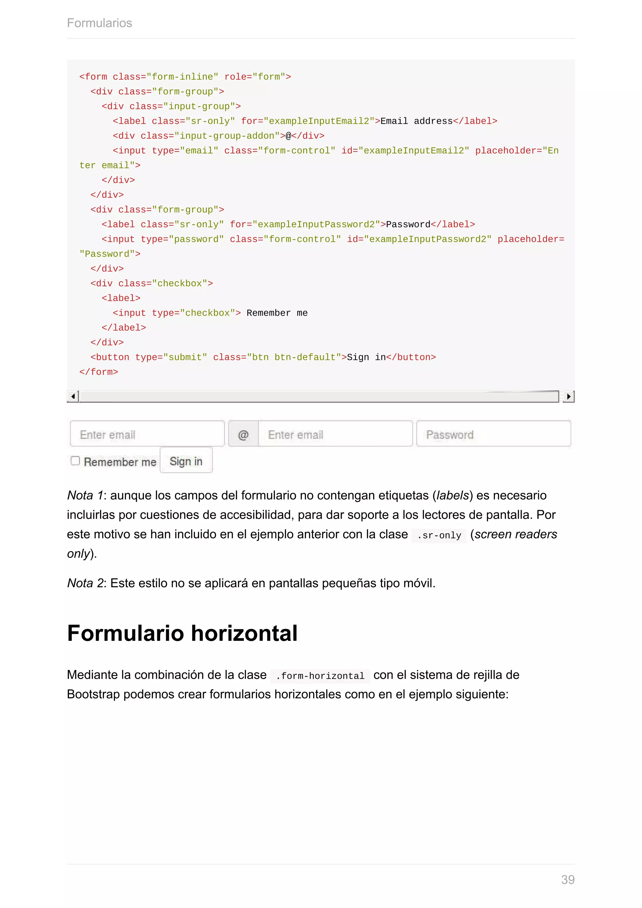 <form	class="form-inline"	role="form">
		<div	class="form-group">
				<div	class="input-group">
						<label	class="sr-only"	for="exampleInputEmail2">Email	address</label>
						<div	class="input-group-addon">@</div>
						<input	type="email"	class="form-control"	id="exampleInputEmail2"	placeholder="En
ter	email">
				</div>
		</div>
		<div	class="form-group">
				<label	class="sr-only"	for="exampleInputPassword2">Password</label>
				<input	type="password"	class="form-control"	id="exampleInputPassword2"	placeholder=
"Password">
		</div>
		<div	class="checkbox">
				<label>
						<input	type="checkbox">	Remember	me
				</label>
		</div>
		<button	type="submit"	class="btn	btn-default">Sign	in</button>
</form>
Nota	1:	aunque	los	campos	del	formulario	no	contengan	etiquetas	(labels)	es	necesario
incluirlas	por	cuestiones	de	accesibilidad,	para	dar	soporte	a	los	lectores	de	pantalla.	Por
este	motivo	se	han	incluido	en	el	ejemplo	anterior	con	la	clase		.sr-only		(screen	readers
only).
Nota	2:	Este	estilo	no	se	aplicará	en	pantallas	pequeñas	tipo	móvil.
Formulario	horizontal
Mediante	la	combinación	de	la	clase		.form-horizontal		con	el	sistema	de	rejilla	de
Bootstrap	podemos	crear	formularios	horizontales	como	en	el	ejemplo	siguiente:
Formularios
39
 