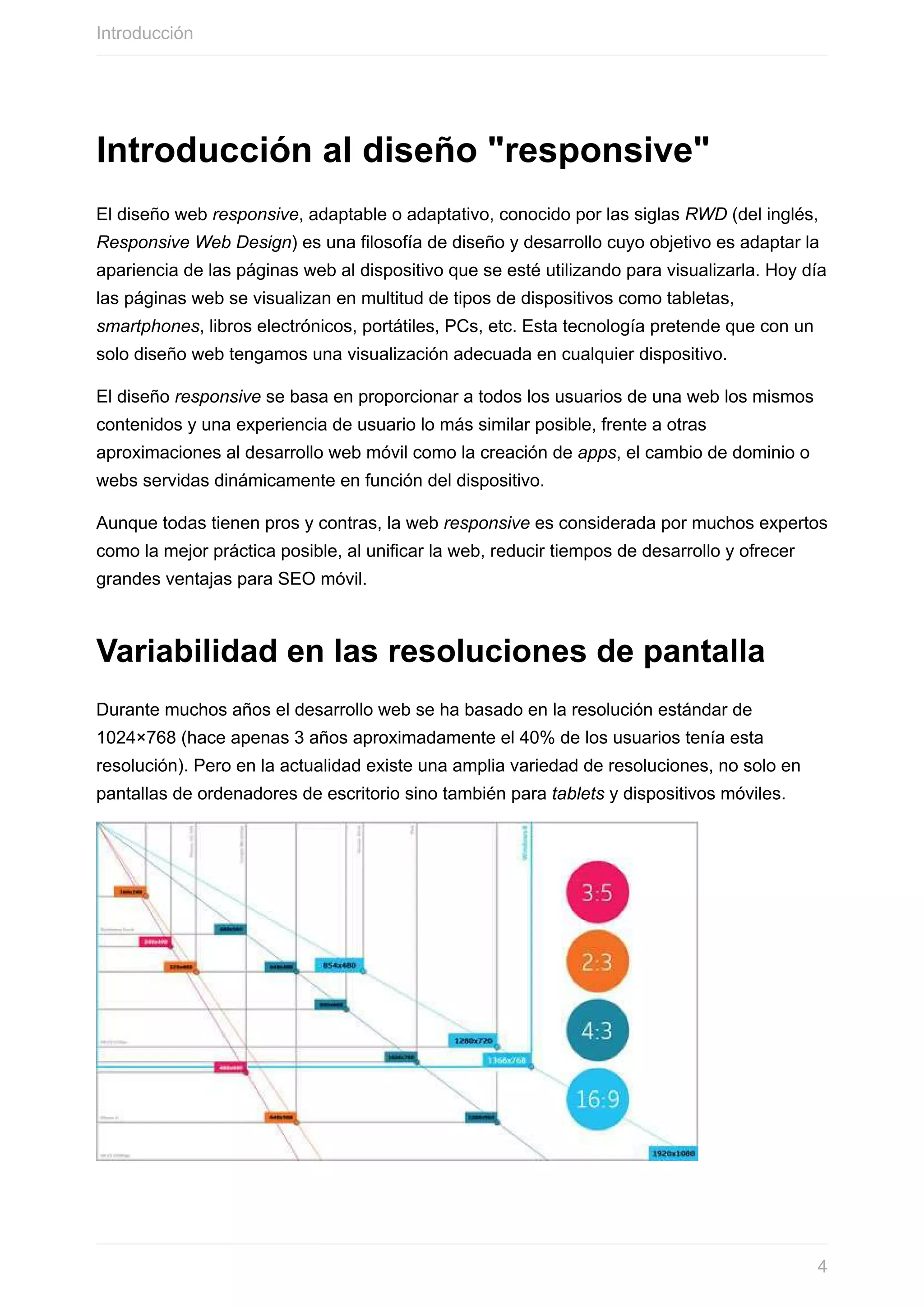 Introducción	al	diseño	"responsive"
El	diseño	web	responsive,	adaptable	o	adaptativo,	conocido	por	las	siglas	RWD	(del	inglés,
Responsive	Web	Design)	es	una	filosofía	de	diseño	y	desarrollo	cuyo	objetivo	es	adaptar	la
apariencia	de	las	páginas	web	al	dispositivo	que	se	esté	utilizando	para	visualizarla.	Hoy	día
las	páginas	web	se	visualizan	en	multitud	de	tipos	de	dispositivos	como	tabletas,
smartphones,	libros	electrónicos,	portátiles,	PCs,	etc.	Esta	tecnología	pretende	que	con	un
solo	diseño	web	tengamos	una	visualización	adecuada	en	cualquier	dispositivo.
El	diseño	responsive	se	basa	en	proporcionar	a	todos	los	usuarios	de	una	web	los	mismos
contenidos	y	una	experiencia	de	usuario	lo	más	similar	posible,	frente	a	otras
aproximaciones	al	desarrollo	web	móvil	como	la	creación	de	apps,	el	cambio	de	dominio	o
webs	servidas	dinámicamente	en	función	del	dispositivo.
Aunque	todas	tienen	pros	y	contras,	la	web	responsive	es	considerada	por	muchos	expertos
como	la	mejor	práctica	posible,	al	unificar	la	web,	reducir	tiempos	de	desarrollo	y	ofrecer
grandes	ventajas	para	SEO	móvil.
Variabilidad	en	las	resoluciones	de	pantalla
Durante	muchos	años	el	desarrollo	web	se	ha	basado	en	la	resolución	estándar	de
1024×768	(hace	apenas	3	años	aproximadamente	el	40%	de	los	usuarios	tenía	esta
resolución).	Pero	en	la	actualidad	existe	una	amplia	variedad	de	resoluciones,	no	solo	en
pantallas	de	ordenadores	de	escritorio	sino	también	para	tablets	y	dispositivos	móviles.
Introducción
4
 