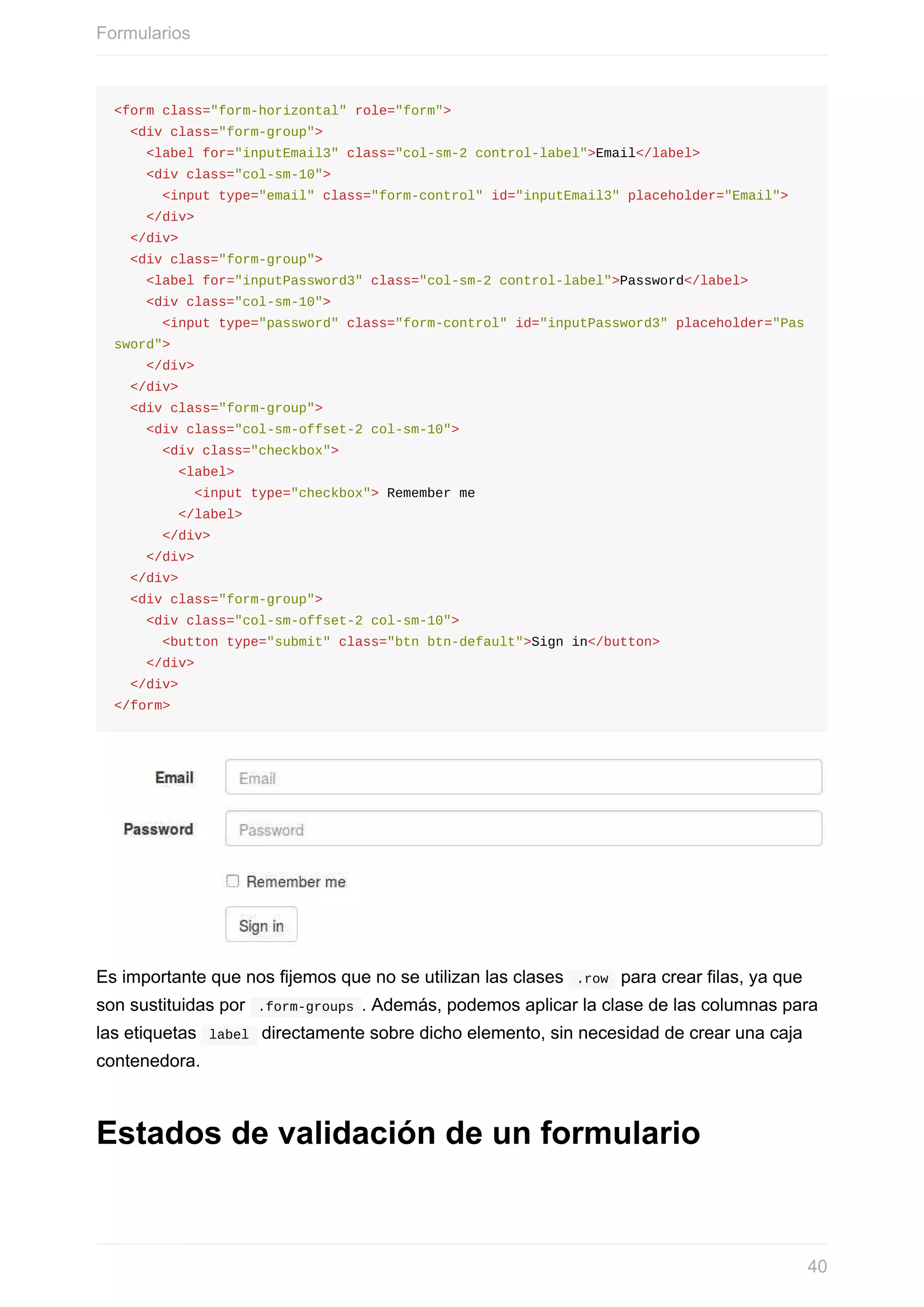 <form	class="form-horizontal"	role="form">
		<div	class="form-group">
				<label	for="inputEmail3"	class="col-sm-2	control-label">Email</label>
				<div	class="col-sm-10">
						<input	type="email"	class="form-control"	id="inputEmail3"	placeholder="Email">
				</div>
		</div>
		<div	class="form-group">
				<label	for="inputPassword3"	class="col-sm-2	control-label">Password</label>
				<div	class="col-sm-10">
						<input	type="password"	class="form-control"	id="inputPassword3"	placeholder="Pas
sword">
				</div>
		</div>
		<div	class="form-group">
				<div	class="col-sm-offset-2	col-sm-10">
						<div	class="checkbox">
								<label>
										<input	type="checkbox">	Remember	me
								</label>
						</div>
				</div>
		</div>
		<div	class="form-group">
				<div	class="col-sm-offset-2	col-sm-10">
						<button	type="submit"	class="btn	btn-default">Sign	in</button>
				</div>
		</div>
</form>
Es	importante	que	nos	fijemos	que	no	se	utilizan	las	clases		.row		para	crear	filas,	ya	que
son	sustituidas	por		.form-groups	.	Además,	podemos	aplicar	la	clase	de	las	columnas	para
las	etiquetas		label		directamente	sobre	dicho	elemento,	sin	necesidad	de	crear	una	caja
contenedora.
Estados	de	validación	de	un	formulario
Formularios
40
 