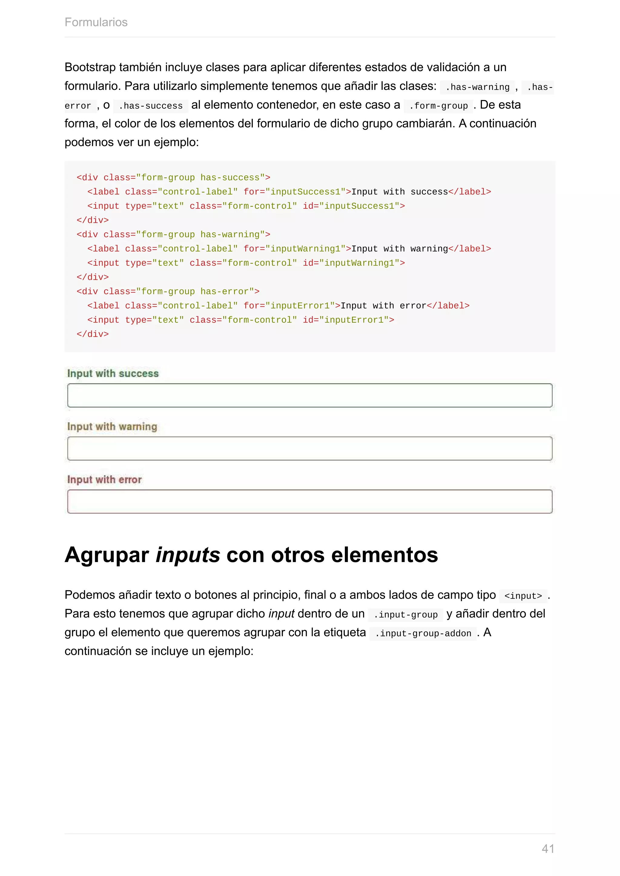 Bootstrap	también	incluye	clases	para	aplicar	diferentes	estados	de	validación	a	un
formulario.	Para	utilizarlo	simplemente	tenemos	que	añadir	las	clases:		.has-warning	,		.has-
error	,	o		.has-success		al	elemento	contenedor,	en	este	caso	a		.form-group	.	De	esta
forma,	el	color	de	los	elementos	del	formulario	de	dicho	grupo	cambiarán.	A	continuación
podemos	ver	un	ejemplo:
<div	class="form-group	has-success">
		<label	class="control-label"	for="inputSuccess1">Input	with	success</label>
		<input	type="text"	class="form-control"	id="inputSuccess1">
</div>
<div	class="form-group	has-warning">
		<label	class="control-label"	for="inputWarning1">Input	with	warning</label>
		<input	type="text"	class="form-control"	id="inputWarning1">
</div>
<div	class="form-group	has-error">
		<label	class="control-label"	for="inputError1">Input	with	error</label>
		<input	type="text"	class="form-control"	id="inputError1">
</div>
Agrupar	inputs	con	otros	elementos
Podemos	añadir	texto	o	botones	al	principio,	final	o	a	ambos	lados	de	campo	tipo		<input>	.
Para	esto	tenemos	que	agrupar	dicho	input	dentro	de	un		.input-group		y	añadir	dentro	del
grupo	el	elemento	que	queremos	agrupar	con	la	etiqueta		.input-group-addon	.	A
continuación	se	incluye	un	ejemplo:
Formularios
41
 