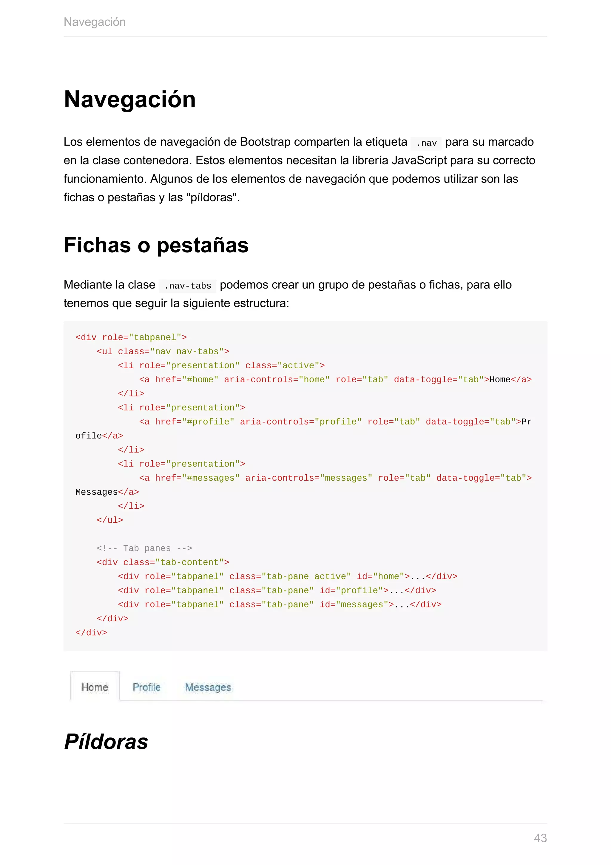 Navegación
Los	elementos	de	navegación	de	Bootstrap	comparten	la	etiqueta		.nav		para	su	marcado
en	la	clase	contenedora.	Estos	elementos	necesitan	la	librería	JavaScript	para	su	correcto
funcionamiento.	Algunos	de	los	elementos	de	navegación	que	podemos	utilizar	son	las
fichas	o	pestañas	y	las	"píldoras".
Fichas	o	pestañas
Mediante	la	clase		.nav-tabs		podemos	crear	un	grupo	de	pestañas	o	fichas,	para	ello
tenemos	que	seguir	la	siguiente	estructura:
<div	role="tabpanel">
				<ul	class="nav	nav-tabs">
								<li	role="presentation"	class="active">
												<a	href="#home"	aria-controls="home"	role="tab"	data-toggle="tab">Home</a>
								</li>
								<li	role="presentation">
												<a	href="#profile"	aria-controls="profile"	role="tab"	data-toggle="tab">Pr
ofile</a>
								</li>
								<li	role="presentation">
												<a	href="#messages"	aria-controls="messages"	role="tab"	data-toggle="tab">
Messages</a>
								</li>
				</ul>
				<!--	Tab	panes	-->
				<div	class="tab-content">
								<div	role="tabpanel"	class="tab-pane	active"	id="home">...</div>
								<div	role="tabpanel"	class="tab-pane"	id="profile">...</div>
								<div	role="tabpanel"	class="tab-pane"	id="messages">...</div>
				</div>
</div>
Píldoras
Navegación
43
 