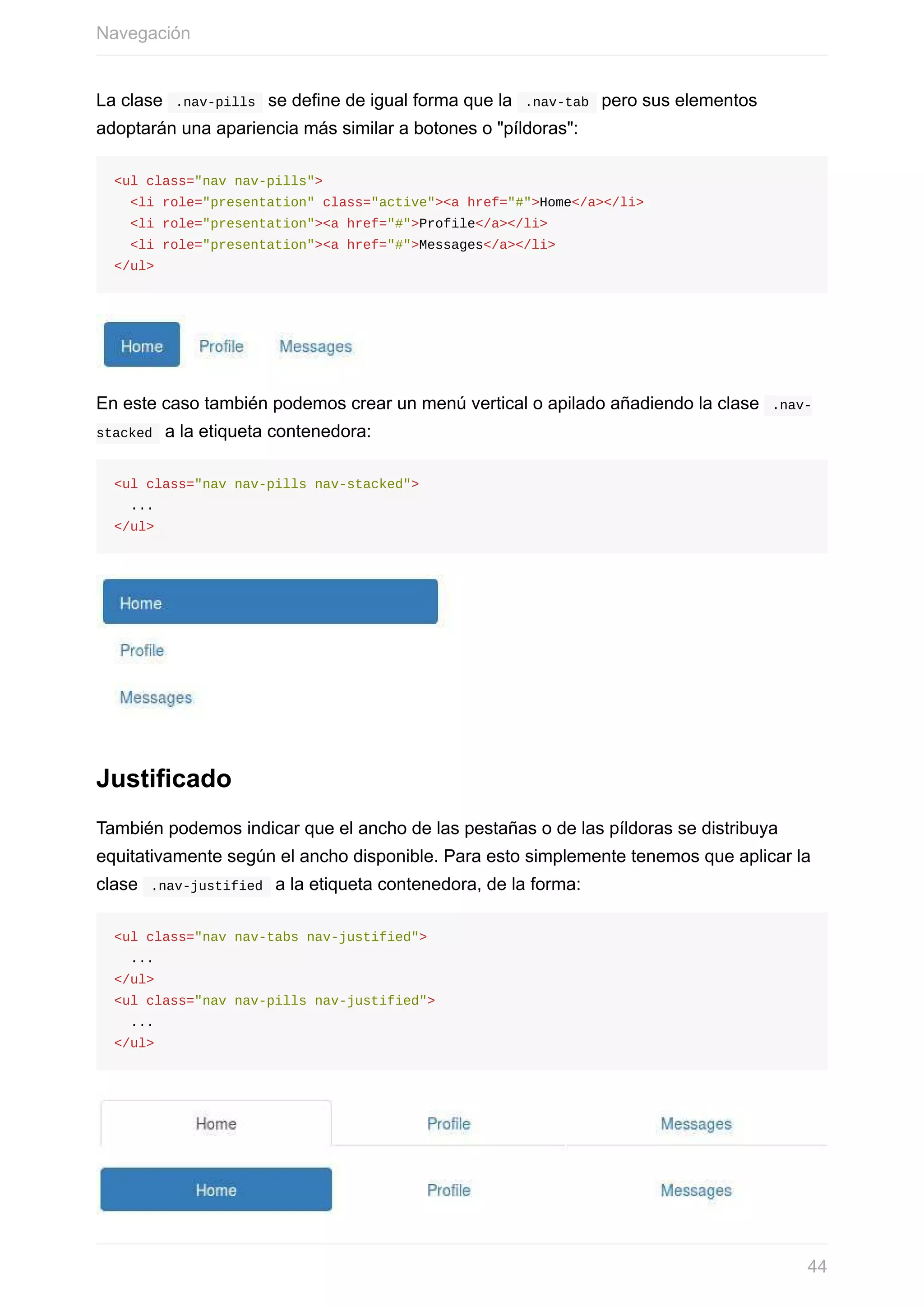 La	clase		.nav-pills		se	define	de	igual	forma	que	la		.nav-tab		pero	sus	elementos
adoptarán	una	apariencia	más	similar	a	botones	o	"píldoras":
<ul	class="nav	nav-pills">
		<li	role="presentation"	class="active"><a	href="#">Home</a></li>
		<li	role="presentation"><a	href="#">Profile</a></li>
		<li	role="presentation"><a	href="#">Messages</a></li>
</ul>
En	este	caso	también	podemos	crear	un	menú	vertical	o	apilado	añadiendo	la	clase		.nav-
stacked		a	la	etiqueta	contenedora:
<ul	class="nav	nav-pills	nav-stacked">
		...
</ul>
Justificado
También	podemos	indicar	que	el	ancho	de	las	pestañas	o	de	las	píldoras	se	distribuya
equitativamente	según	el	ancho	disponible.	Para	esto	simplemente	tenemos	que	aplicar	la
clase		.nav-justified		a	la	etiqueta	contenedora,	de	la	forma:
<ul	class="nav	nav-tabs	nav-justified">
		...
</ul>
<ul	class="nav	nav-pills	nav-justified">
		...
</ul>
Navegación
44
 