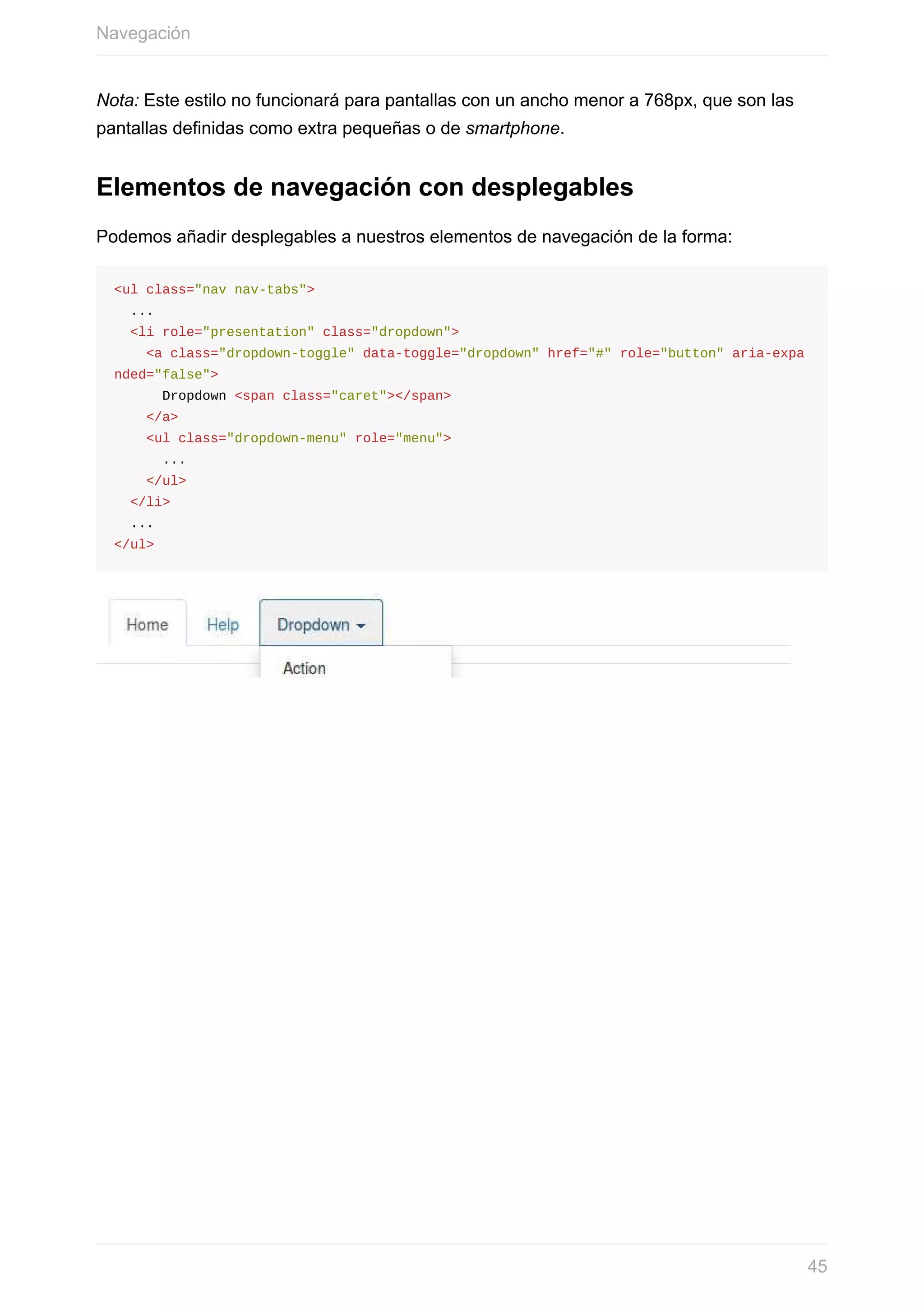 Nota:	Este	estilo	no	funcionará	para	pantallas	con	un	ancho	menor	a	768px,	que	son	las
pantallas	definidas	como	extra	pequeñas	o	de	smartphone.
Elementos	de	navegación	con	desplegables
Podemos	añadir	desplegables	a	nuestros	elementos	de	navegación	de	la	forma:
<ul	class="nav	nav-tabs">
		...
		<li	role="presentation"	class="dropdown">
				<a	class="dropdown-toggle"	data-toggle="dropdown"	href="#"	role="button"	aria-expa
nded="false">
						Dropdown	<span	class="caret"></span>
				</a>
				<ul	class="dropdown-menu"	role="menu">
						...
				</ul>
		</li>
		...
</ul>
Navegación
45
 