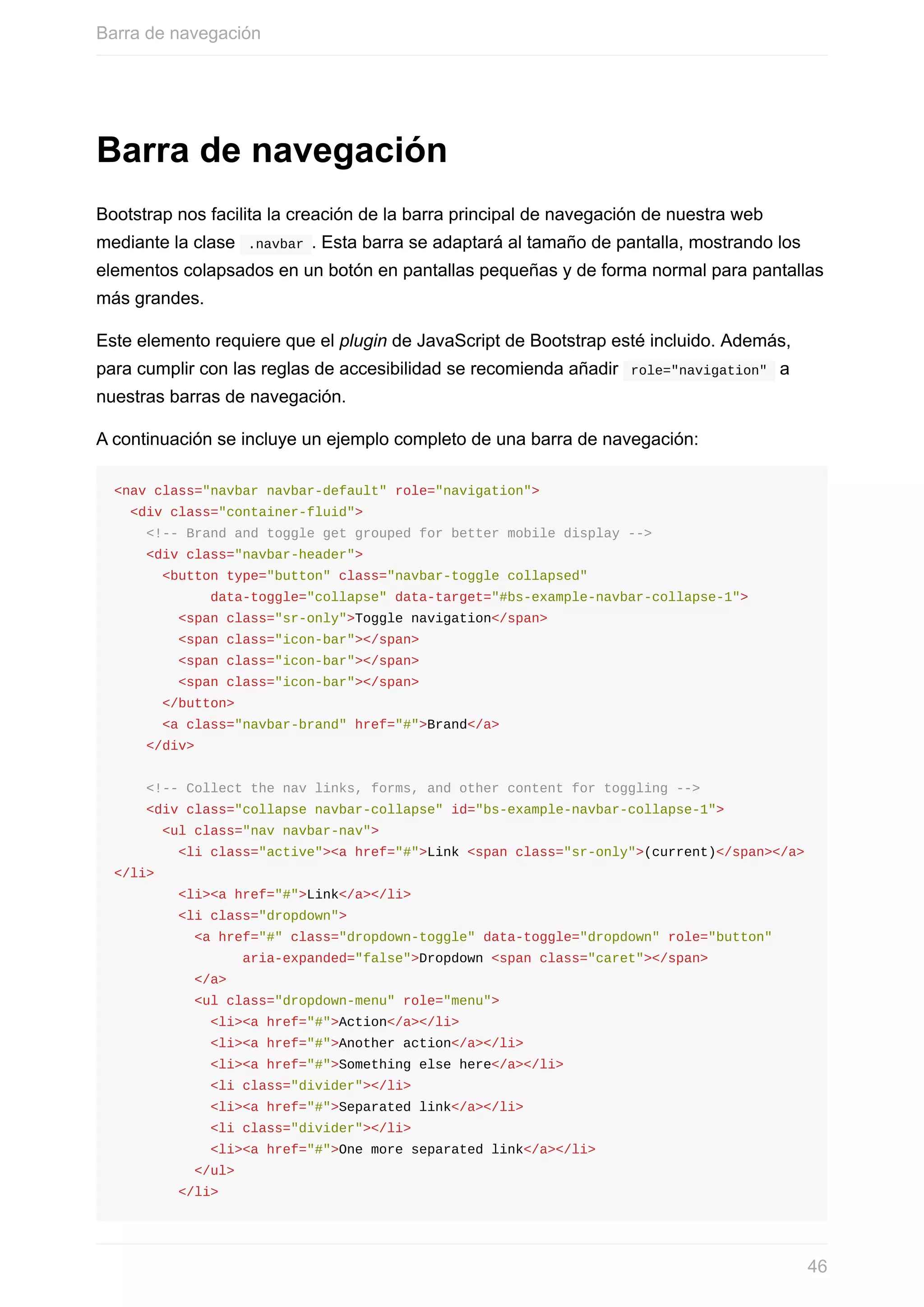 Barra	de	navegación
Bootstrap	nos	facilita	la	creación	de	la	barra	principal	de	navegación	de	nuestra	web
mediante	la	clase		.navbar	.	Esta	barra	se	adaptará	al	tamaño	de	pantalla,	mostrando	los
elementos	colapsados	en	un	botón	en	pantallas	pequeñas	y	de	forma	normal	para	pantallas
más	grandes.
Este	elemento	requiere	que	el	plugin	de	JavaScript	de	Bootstrap	esté	incluido.	Además,
para	cumplir	con	las	reglas	de	accesibilidad	se	recomienda	añadir		role="navigation"		a
nuestras	barras	de	navegación.
A	continuación	se	incluye	un	ejemplo	completo	de	una	barra	de	navegación:
<nav	class="navbar	navbar-default"	role="navigation">
		<div	class="container-fluid">
				<!--	Brand	and	toggle	get	grouped	for	better	mobile	display	-->
				<div	class="navbar-header">
						<button	type="button"	class="navbar-toggle	collapsed"	
												data-toggle="collapse"	data-target="#bs-example-navbar-collapse-1">
								<span	class="sr-only">Toggle	navigation</span>
								<span	class="icon-bar"></span>
								<span	class="icon-bar"></span>
								<span	class="icon-bar"></span>
						</button>
						<a	class="navbar-brand"	href="#">Brand</a>
				</div>
				<!--	Collect	the	nav	links,	forms,	and	other	content	for	toggling	-->
				<div	class="collapse	navbar-collapse"	id="bs-example-navbar-collapse-1">
						<ul	class="nav	navbar-nav">
								<li	class="active"><a	href="#">Link	<span	class="sr-only">(current)</span></a>
</li>
								<li><a	href="#">Link</a></li>
								<li	class="dropdown">
										<a	href="#"	class="dropdown-toggle"	data-toggle="dropdown"	role="button"	
																aria-expanded="false">Dropdown	<span	class="caret"></span>
										</a>
										<ul	class="dropdown-menu"	role="menu">
												<li><a	href="#">Action</a></li>
												<li><a	href="#">Another	action</a></li>
												<li><a	href="#">Something	else	here</a></li>
												<li	class="divider"></li>
												<li><a	href="#">Separated	link</a></li>
												<li	class="divider"></li>
												<li><a	href="#">One	more	separated	link</a></li>
										</ul>
								</li>
Barra	de	navegación
46
 