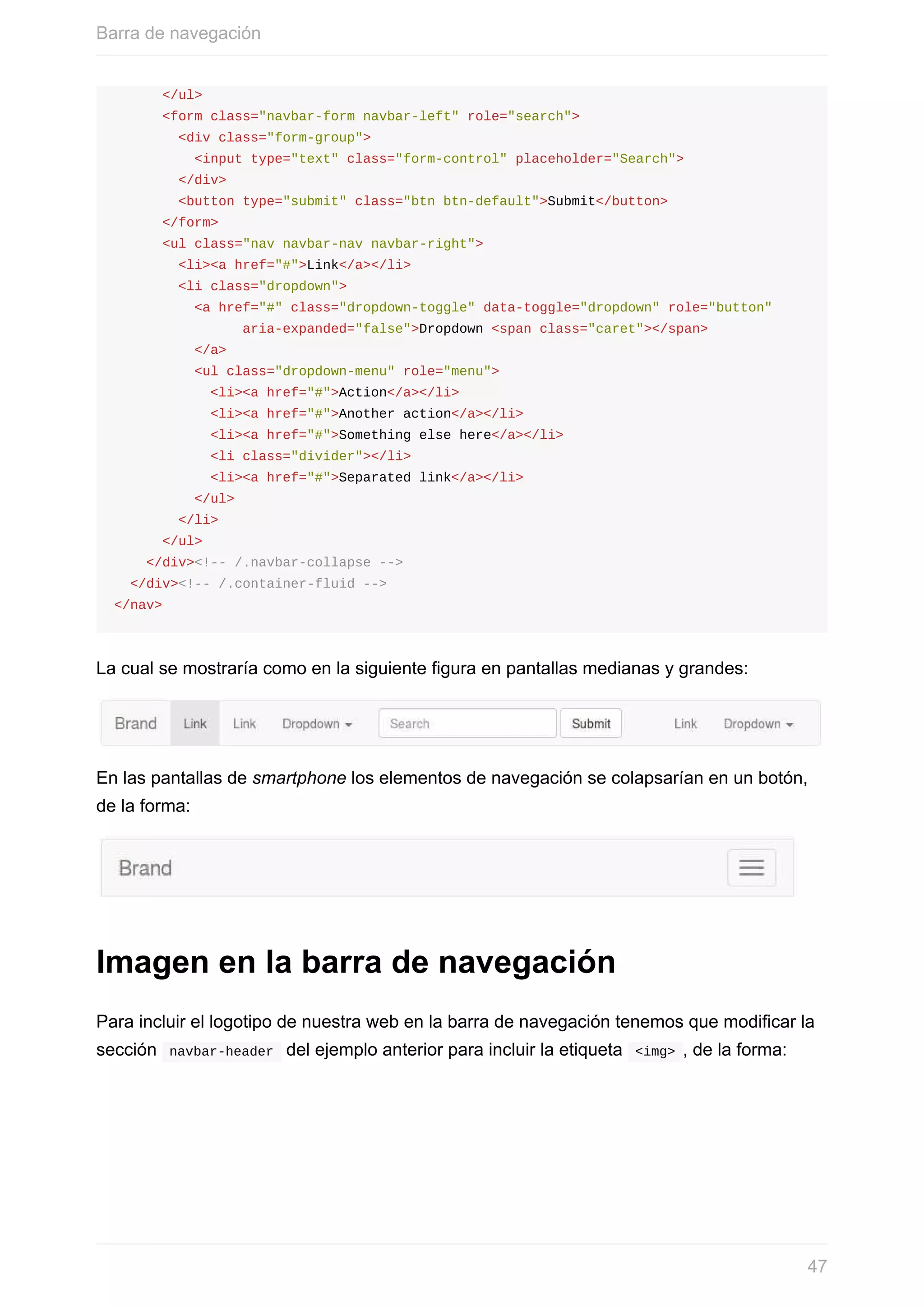 </ul>
						<form	class="navbar-form	navbar-left"	role="search">
								<div	class="form-group">
										<input	type="text"	class="form-control"	placeholder="Search">
								</div>
								<button	type="submit"	class="btn	btn-default">Submit</button>
						</form>
						<ul	class="nav	navbar-nav	navbar-right">
								<li><a	href="#">Link</a></li>
								<li	class="dropdown">
										<a	href="#"	class="dropdown-toggle"	data-toggle="dropdown"	role="button"	
																aria-expanded="false">Dropdown	<span	class="caret"></span>
										</a>
										<ul	class="dropdown-menu"	role="menu">
												<li><a	href="#">Action</a></li>
												<li><a	href="#">Another	action</a></li>
												<li><a	href="#">Something	else	here</a></li>
												<li	class="divider"></li>
												<li><a	href="#">Separated	link</a></li>
										</ul>
								</li>
						</ul>
				</div><!--	/.navbar-collapse	-->
		</div><!--	/.container-fluid	-->
</nav>
La	cual	se	mostraría	como	en	la	siguiente	figura	en	pantallas	medianas	y	grandes:
En	las	pantallas	de	smartphone	los	elementos	de	navegación	se	colapsarían	en	un	botón,
de	la	forma:
Imagen	en	la	barra	de	navegación
Para	incluir	el	logotipo	de	nuestra	web	en	la	barra	de	navegación	tenemos	que	modificar	la
sección		navbar-header		del	ejemplo	anterior	para	incluir	la	etiqueta		<img>	,	de	la	forma:
Barra	de	navegación
47
 