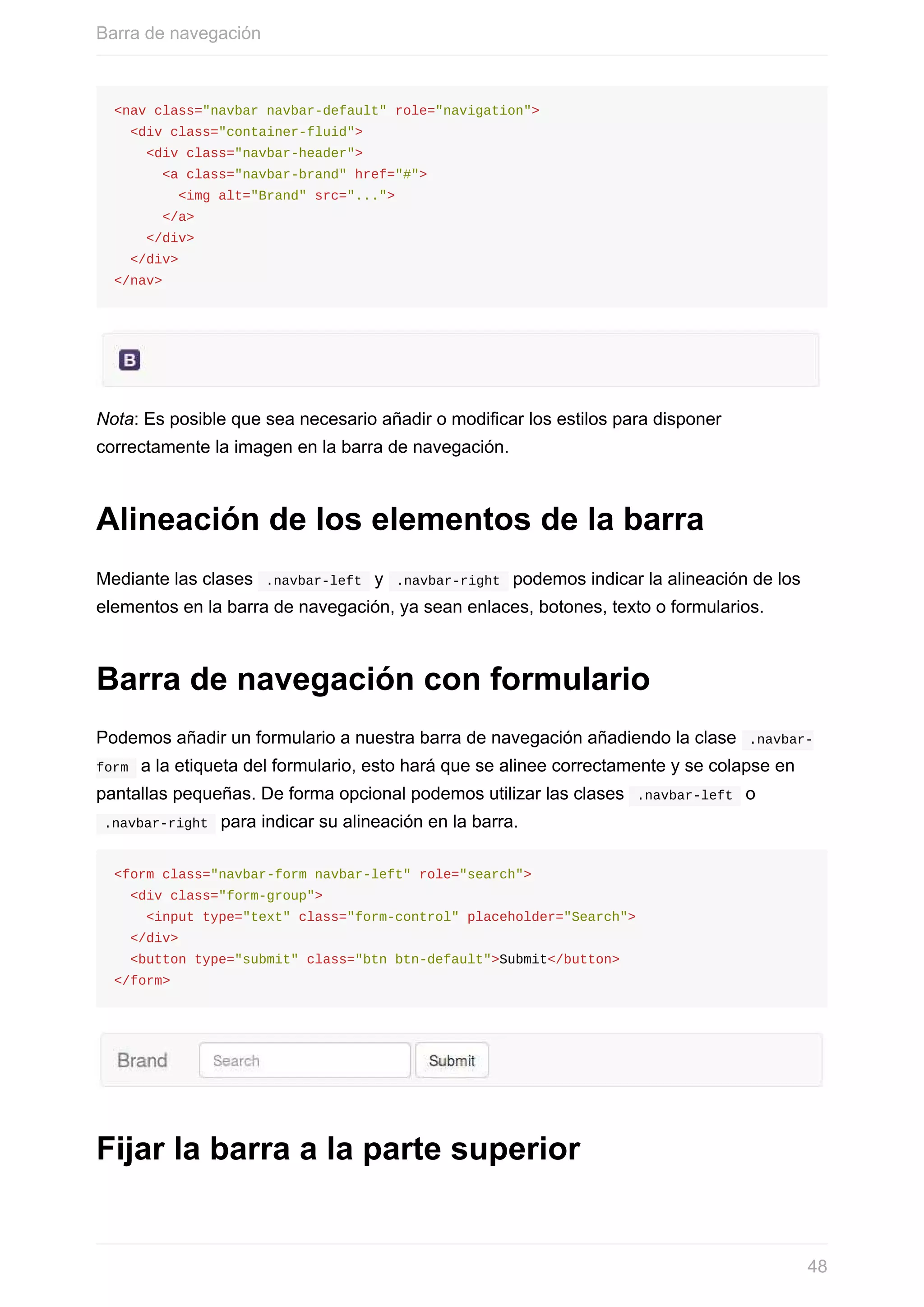 <nav	class="navbar	navbar-default"	role="navigation">
		<div	class="container-fluid">
				<div	class="navbar-header">
						<a	class="navbar-brand"	href="#">
								<img	alt="Brand"	src="...">
						</a>
				</div>
		</div>
</nav>
Nota:	Es	posible	que	sea	necesario	añadir	o	modificar	los	estilos	para	disponer
correctamente	la	imagen	en	la	barra	de	navegación.
Alineación	de	los	elementos	de	la	barra
Mediante	las	clases		.navbar-left		y		.navbar-right		podemos	indicar	la	alineación	de	los
elementos	en	la	barra	de	navegación,	ya	sean	enlaces,	botones,	texto	o	formularios.
Barra	de	navegación	con	formulario
Podemos	añadir	un	formulario	a	nuestra	barra	de	navegación	añadiendo	la	clase		.navbar-
form		a	la	etiqueta	del	formulario,	esto	hará	que	se	alinee	correctamente	y	se	colapse	en
pantallas	pequeñas.	De	forma	opcional	podemos	utilizar	las	clases		.navbar-left		o
	.navbar-right		para	indicar	su	alineación	en	la	barra.
<form	class="navbar-form	navbar-left"	role="search">
		<div	class="form-group">
				<input	type="text"	class="form-control"	placeholder="Search">
		</div>
		<button	type="submit"	class="btn	btn-default">Submit</button>
</form>
Fijar	la	barra	a	la	parte	superior
Barra	de	navegación
48
 