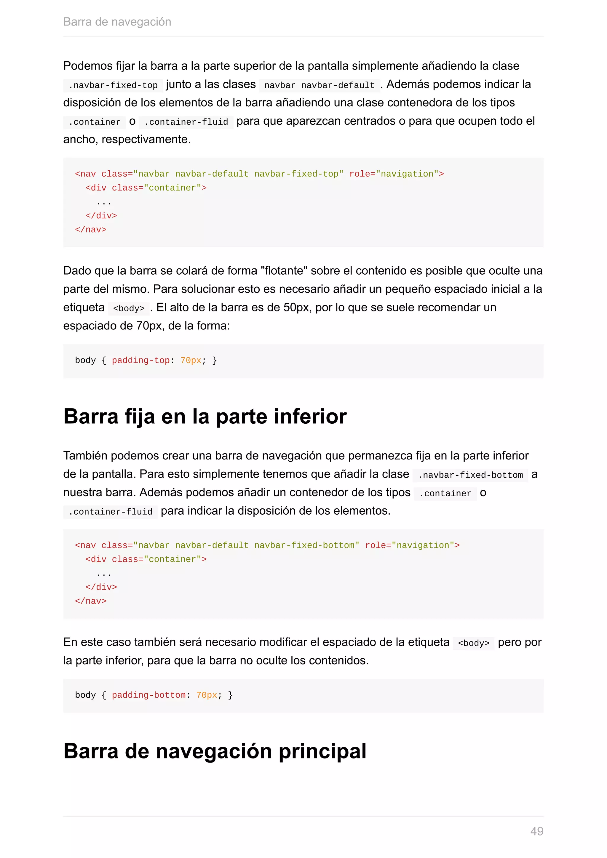 Podemos	fijar	la	barra	a	la	parte	superior	de	la	pantalla	simplemente	añadiendo	la	clase
	.navbar-fixed-top		junto	a	las	clases		navbar	navbar-default	.	Además	podemos	indicar	la
disposición	de	los	elementos	de	la	barra	añadiendo	una	clase	contenedora	de	los	tipos
	.container		o		.container-fluid		para	que	aparezcan	centrados	o	para	que	ocupen	todo	el
ancho,	respectivamente.
<nav	class="navbar	navbar-default	navbar-fixed-top"	role="navigation">
		<div	class="container">
				...
		</div>
</nav>
Dado	que	la	barra	se	colará	de	forma	"flotante"	sobre	el	contenido	es	posible	que	oculte	una
parte	del	mismo.	Para	solucionar	esto	es	necesario	añadir	un	pequeño	espaciado	inicial	a	la
etiqueta		<body>	.	El	alto	de	la	barra	es	de	50px,	por	lo	que	se	suele	recomendar	un
espaciado	de	70px,	de	la	forma:
body	{	padding-top:	70px;	}
Barra	fija	en	la	parte	inferior
También	podemos	crear	una	barra	de	navegación	que	permanezca	fija	en	la	parte	inferior
de	la	pantalla.	Para	esto	simplemente	tenemos	que	añadir	la	clase		.navbar-fixed-bottom		a
nuestra	barra.	Además	podemos	añadir	un	contenedor	de	los	tipos		.container		o
	.container-fluid		para	indicar	la	disposición	de	los	elementos.
<nav	class="navbar	navbar-default	navbar-fixed-bottom"	role="navigation">
		<div	class="container">
				...
		</div>
</nav>
En	este	caso	también	será	necesario	modificar	el	espaciado	de	la	etiqueta		<body>		pero	por
la	parte	inferior,	para	que	la	barra	no	oculte	los	contenidos.
body	{	padding-bottom:	70px;	}
Barra	de	navegación	principal
Barra	de	navegación
49
 