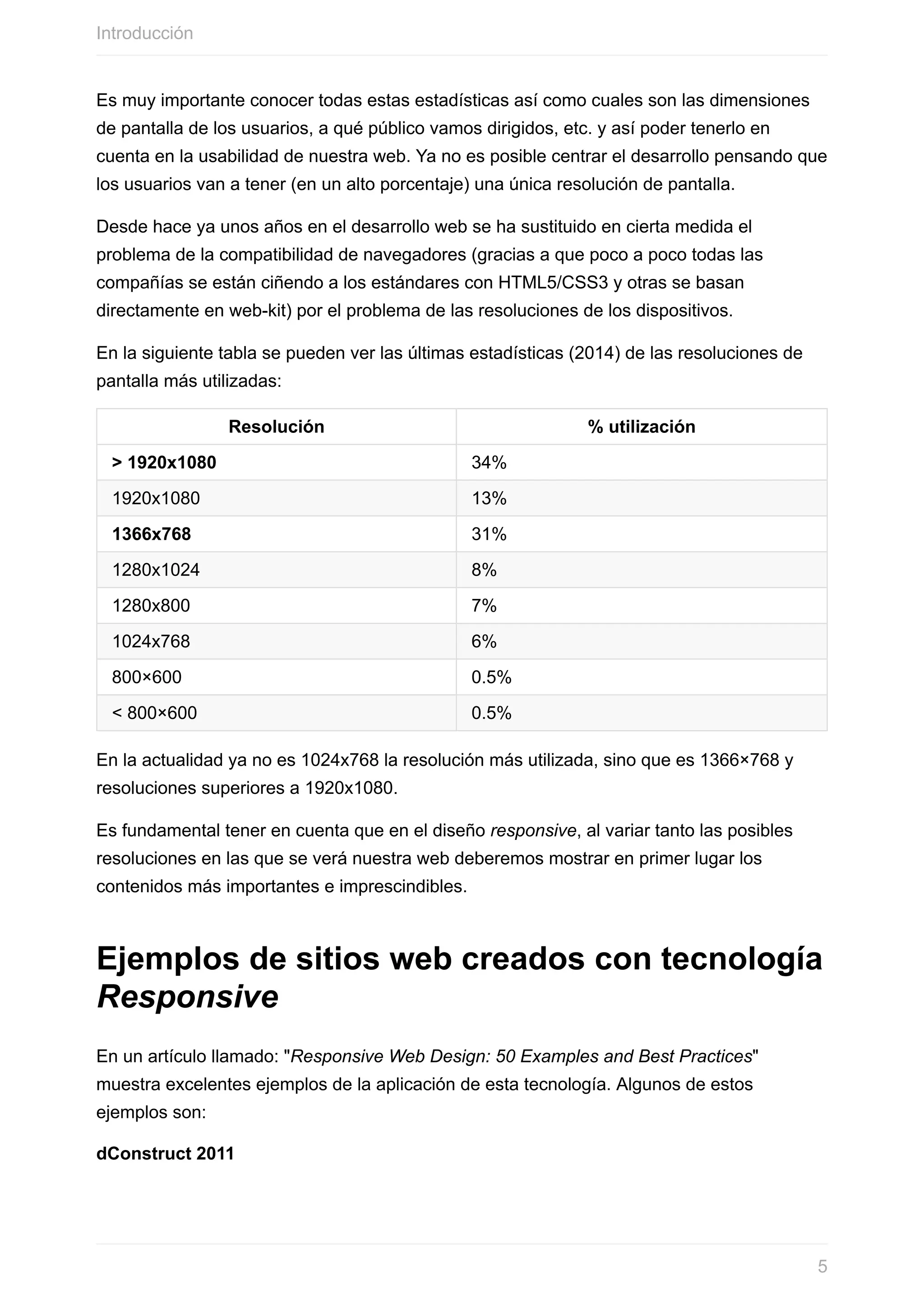 Es	muy	importante	conocer	todas	estas	estadísticas	así	como	cuales	son	las	dimensiones
de	pantalla	de	los	usuarios,	a	qué	público	vamos	dirigidos,	etc.	y	así	poder	tenerlo	en
cuenta	en	la	usabilidad	de	nuestra	web.	Ya	no	es	posible	centrar	el	desarrollo	pensando	que
los	usuarios	van	a	tener	(en	un	alto	porcentaje)	una	única	resolución	de	pantalla.
Desde	hace	ya	unos	años	en	el	desarrollo	web	se	ha	sustituido	en	cierta	medida	el
problema	de	la	compatibilidad	de	navegadores	(gracias	a	que	poco	a	poco	todas	las
compañías	se	están	ciñendo	a	los	estándares	con	HTML5/CSS3	y	otras	se	basan
directamente	en	web-kit)	por	el	problema	de	las	resoluciones	de	los	dispositivos.
En	la	siguiente	tabla	se	pueden	ver	las	últimas	estadísticas	(2014)	de	las	resoluciones	de
pantalla	más	utilizadas:
Resolución %	utilización
>	1920x1080 34%
1920x1080 13%
1366x768 31%
1280x1024 8%
1280x800 7%
1024x768 6%
800×600 0.5%
<	800×600 0.5%
En	la	actualidad	ya	no	es	1024x768	la	resolución	más	utilizada,	sino	que	es	1366×768	y
resoluciones	superiores	a	1920x1080.
Es	fundamental	tener	en	cuenta	que	en	el	diseño	responsive,	al	variar	tanto	las	posibles
resoluciones	en	las	que	se	verá	nuestra	web	deberemos	mostrar	en	primer	lugar	los
contenidos	más	importantes	e	imprescindibles.
Ejemplos	de	sitios	web	creados	con	tecnología
Responsive
En	un	artículo	llamado:	"Responsive	Web	Design:	50	Examples	and	Best	Practices"
muestra	excelentes	ejemplos	de	la	aplicación	de	esta	tecnología.	Algunos	de	estos
ejemplos	son:
dConstruct	2011
Introducción
5
 