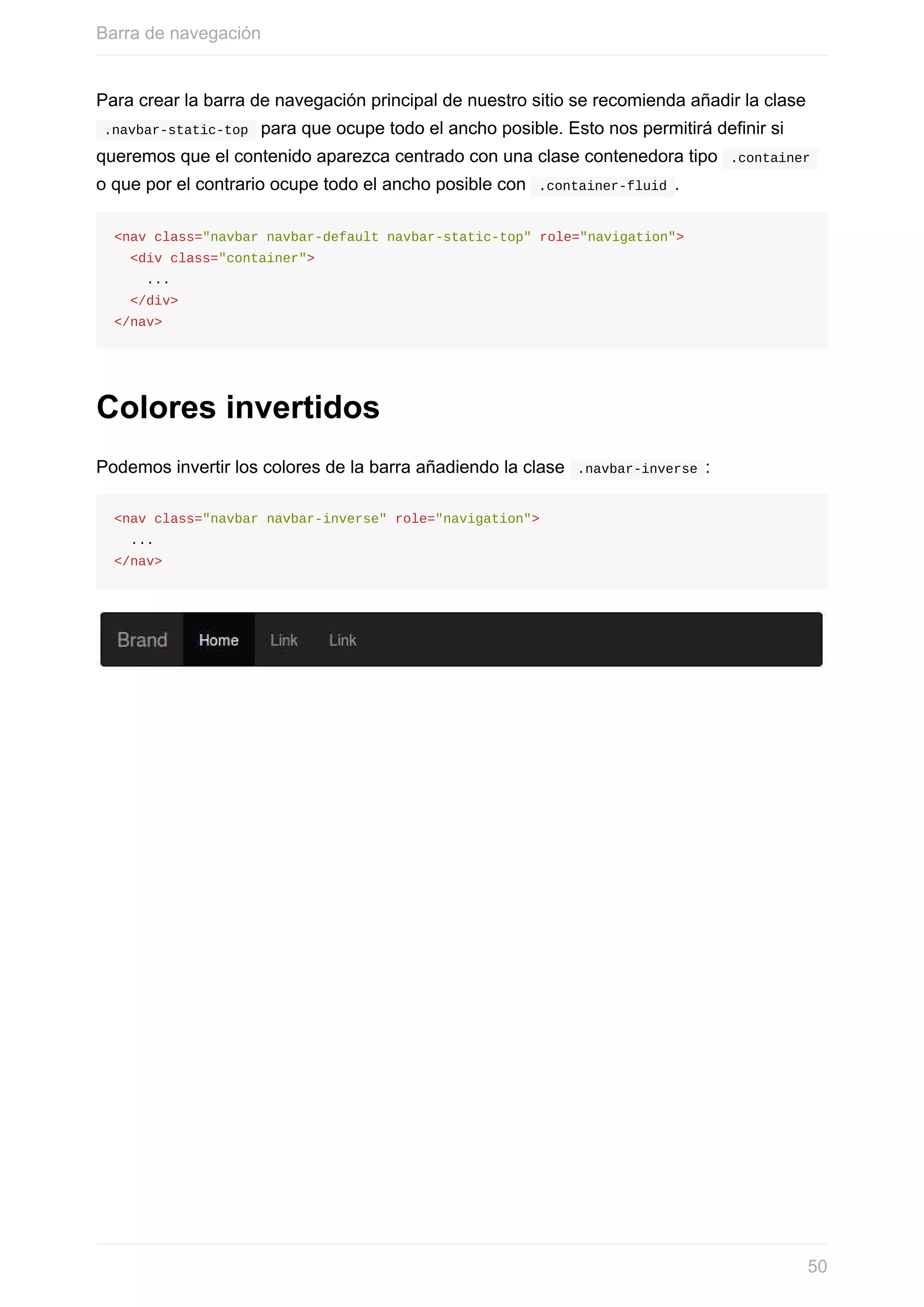 Para	crear	la	barra	de	navegación	principal	de	nuestro	sitio	se	recomienda	añadir	la	clase
	.navbar-static-top		para	que	ocupe	todo	el	ancho	posible.	Esto	nos	permitirá	definir	si
queremos	que	el	contenido	aparezca	centrado	con	una	clase	contenedora	tipo		.container	
o	que	por	el	contrario	ocupe	todo	el	ancho	posible	con		.container-fluid	.
<nav	class="navbar	navbar-default	navbar-static-top"	role="navigation">
		<div	class="container">
				...
		</div>
</nav>
Colores	invertidos
Podemos	invertir	los	colores	de	la	barra	añadiendo	la	clase		.navbar-inverse	:
<nav	class="navbar	navbar-inverse"	role="navigation">
		...
</nav>
Barra	de	navegación
50
 
