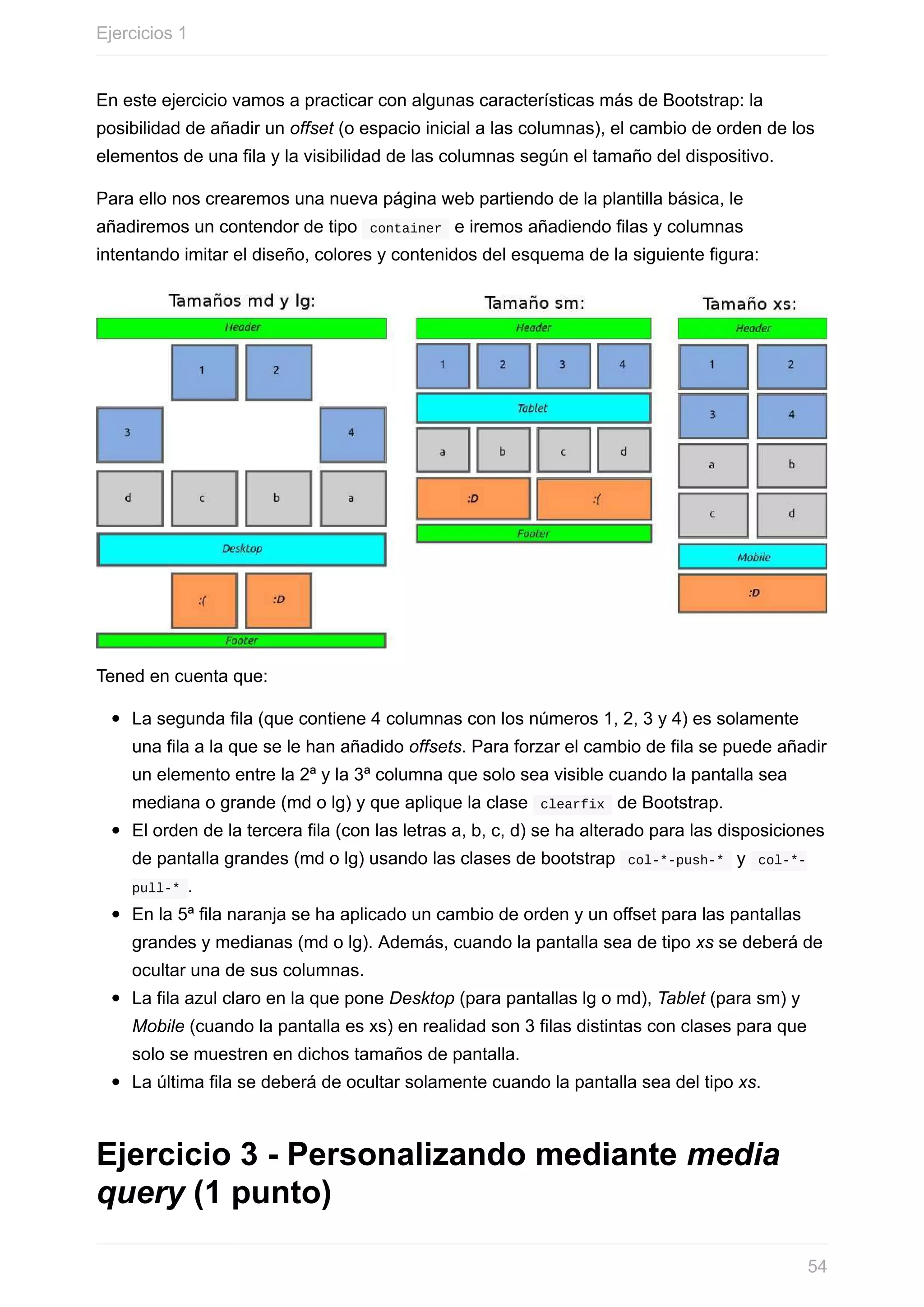 En	este	ejercicio	vamos	a	practicar	con	algunas	características	más	de	Bootstrap:	la
posibilidad	de	añadir	un	offset	(o	espacio	inicial	a	las	columnas),	el	cambio	de	orden	de	los
elementos	de	una	fila	y	la	visibilidad	de	las	columnas	según	el	tamaño	del	dispositivo.
Para	ello	nos	crearemos	una	nueva	página	web	partiendo	de	la	plantilla	básica,	le
añadiremos	un	contendor	de	tipo		container		e	iremos	añadiendo	filas	y	columnas
intentando	imitar	el	diseño,	colores	y	contenidos	del	esquema	de	la	siguiente	figura:
Tened	en	cuenta	que:
La	segunda	fila	(que	contiene	4	columnas	con	los	números	1,	2,	3	y	4)	es	solamente
una	fila	a	la	que	se	le	han	añadido	offsets.	Para	forzar	el	cambio	de	fila	se	puede	añadir
un	elemento	entre	la	2ª	y	la	3ª	columna	que	solo	sea	visible	cuando	la	pantalla	sea
mediana	o	grande	(md	o	lg)	y	que	aplique	la	clase		clearfix		de	Bootstrap.
El	orden	de	la	tercera	fila	(con	las	letras	a,	b,	c,	d)	se	ha	alterado	para	las	disposiciones
de	pantalla	grandes	(md	o	lg)	usando	las	clases	de	bootstrap		col-*-push-*		y		col-*-
pull-*	.
En	la	5ª	fila	naranja	se	ha	aplicado	un	cambio	de	orden	y	un	offset	para	las	pantallas
grandes	y	medianas	(md	o	lg).	Además,	cuando	la	pantalla	sea	de	tipo	xs	se	deberá	de
ocultar	una	de	sus	columnas.
La	fila	azul	claro	en	la	que	pone	Desktop	(para	pantallas	lg	o	md),	Tablet	(para	sm)	y
Mobile	(cuando	la	pantalla	es	xs)	en	realidad	son	3	filas	distintas	con	clases	para	que
solo	se	muestren	en	dichos	tamaños	de	pantalla.
La	última	fila	se	deberá	de	ocultar	solamente	cuando	la	pantalla	sea	del	tipo	xs.
Ejercicio	3	-	Personalizando	mediante	media
query	(1	punto)
Ejercicios	1
54
 