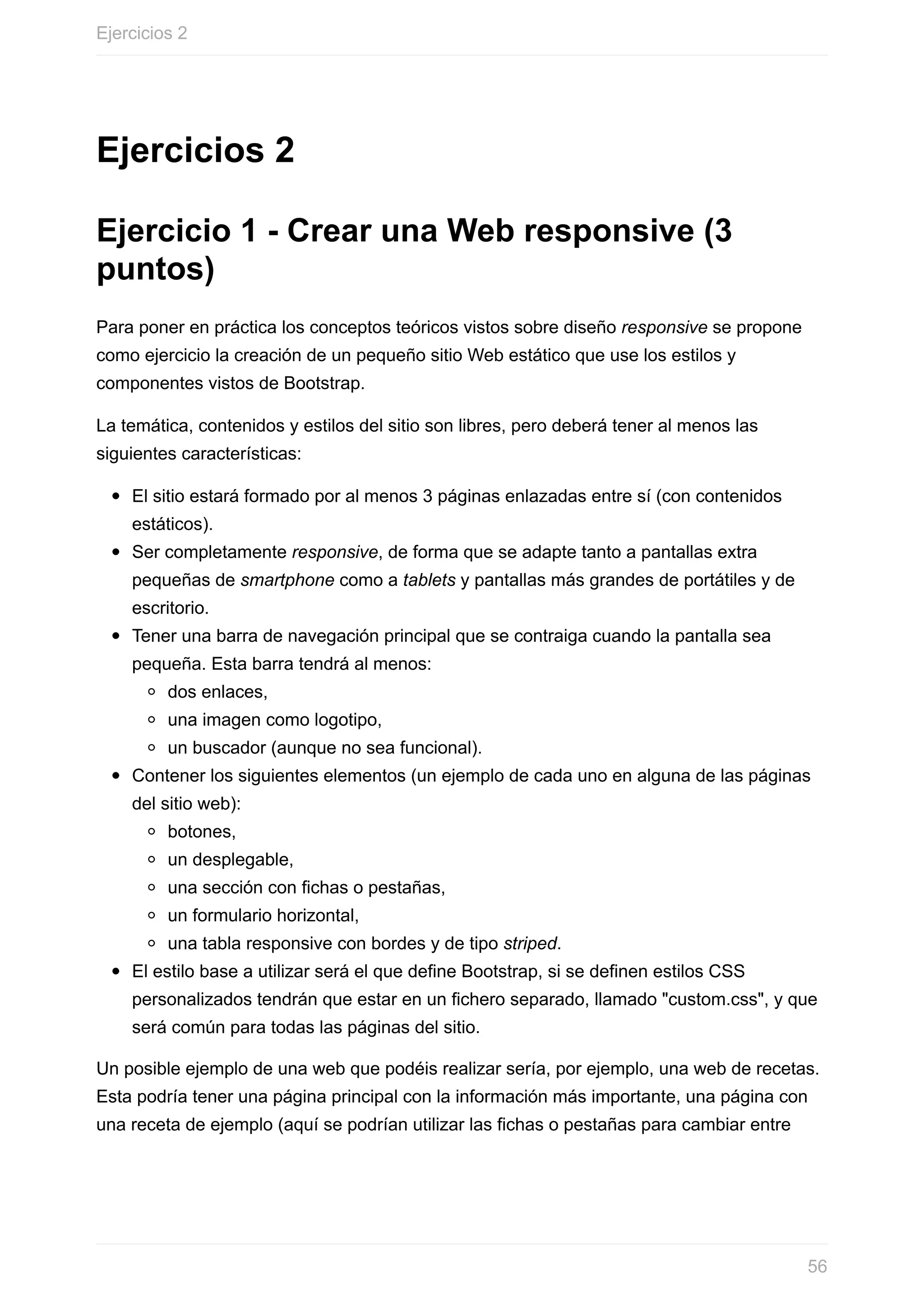 Ejercicios	2
Ejercicio	1	-	Crear	una	Web	responsive	(3
puntos)
Para	poner	en	práctica	los	conceptos	teóricos	vistos	sobre	diseño	responsive	se	propone
como	ejercicio	la	creación	de	un	pequeño	sitio	Web	estático	que	use	los	estilos	y
componentes	vistos	de	Bootstrap.
La	temática,	contenidos	y	estilos	del	sitio	son	libres,	pero	deberá	tener	al	menos	las
siguientes	características:
El	sitio	estará	formado	por	al	menos	3	páginas	enlazadas	entre	sí	(con	contenidos
estáticos).
Ser	completamente	responsive,	de	forma	que	se	adapte	tanto	a	pantallas	extra
pequeñas	de	smartphone	como	a	tablets	y	pantallas	más	grandes	de	portátiles	y	de
escritorio.
Tener	una	barra	de	navegación	principal	que	se	contraiga	cuando	la	pantalla	sea
pequeña.	Esta	barra	tendrá	al	menos:
dos	enlaces,
una	imagen	como	logotipo,
un	buscador	(aunque	no	sea	funcional).
Contener	los	siguientes	elementos	(un	ejemplo	de	cada	uno	en	alguna	de	las	páginas
del	sitio	web):
botones,
un	desplegable,
una	sección	con	fichas	o	pestañas,
un	formulario	horizontal,
una	tabla	responsive	con	bordes	y	de	tipo	striped.
El	estilo	base	a	utilizar	será	el	que	define	Bootstrap,	si	se	definen	estilos	CSS
personalizados	tendrán	que	estar	en	un	fichero	separado,	llamado	"custom.css",	y	que
será	común	para	todas	las	páginas	del	sitio.
Un	posible	ejemplo	de	una	web	que	podéis	realizar	sería,	por	ejemplo,	una	web	de	recetas.
Esta	podría	tener	una	página	principal	con	la	información	más	importante,	una	página	con
una	receta	de	ejemplo	(aquí	se	podrían	utilizar	las	fichas	o	pestañas	para	cambiar	entre
Ejercicios	2
56
 