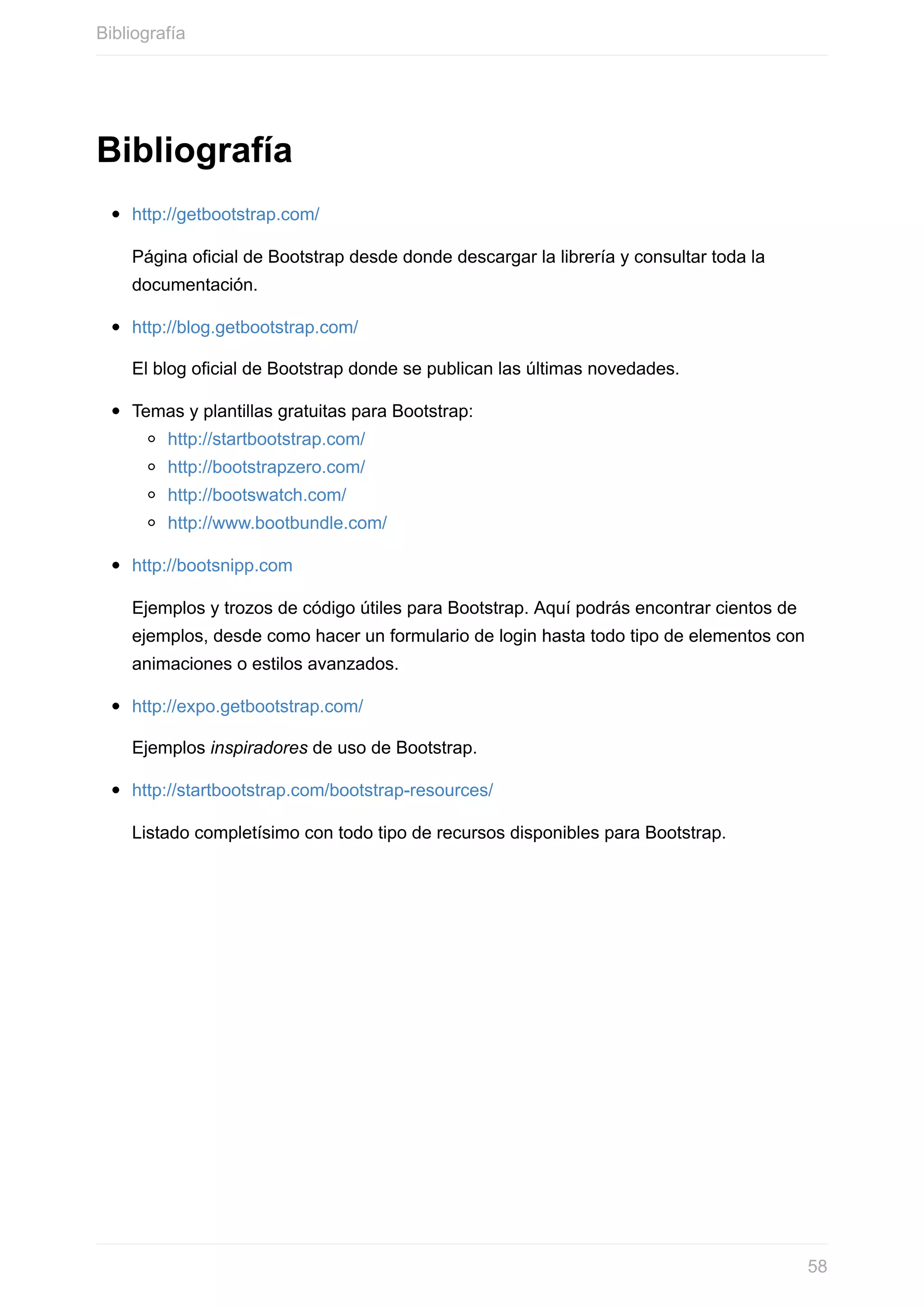 Bibliografía
http://getbootstrap.com/
Página	oficial	de	Bootstrap	desde	donde	descargar	la	librería	y	consultar	toda	la
documentación.
http://blog.getbootstrap.com/
El	blog	oficial	de	Bootstrap	donde	se	publican	las	últimas	novedades.
Temas	y	plantillas	gratuitas	para	Bootstrap:
http://startbootstrap.com/
http://bootstrapzero.com/
http://bootswatch.com/
http://www.bootbundle.com/
http://bootsnipp.com
Ejemplos	y	trozos	de	código	útiles	para	Bootstrap.	Aquí	podrás	encontrar	cientos	de
ejemplos,	desde	como	hacer	un	formulario	de	login	hasta	todo	tipo	de	elementos	con
animaciones	o	estilos	avanzados.
http://expo.getbootstrap.com/
Ejemplos	inspiradores	de	uso	de	Bootstrap.
http://startbootstrap.com/bootstrap-resources/
Listado	completísimo	con	todo	tipo	de	recursos	disponibles	para	Bootstrap.
Bibliografía
58
 