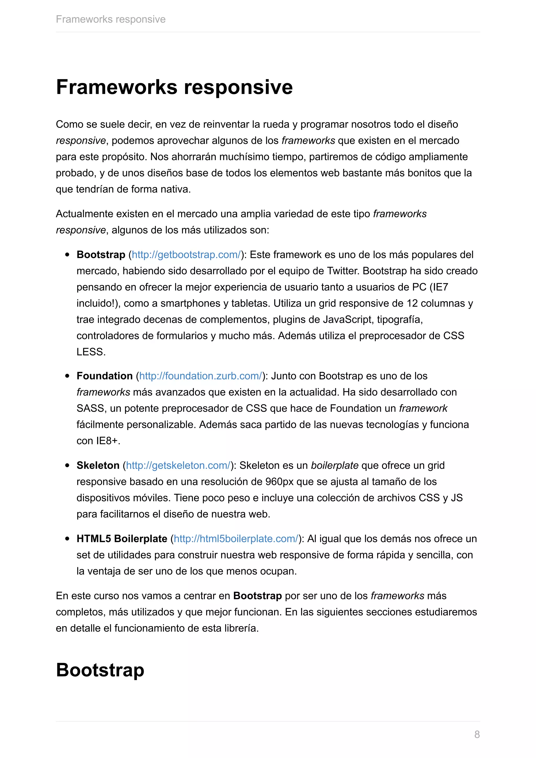 Frameworks	responsive
Como	se	suele	decir,	en	vez	de	reinventar	la	rueda	y	programar	nosotros	todo	el	diseño
responsive,	podemos	aprovechar	algunos	de	los	frameworks	que	existen	en	el	mercado
para	este	propósito.	Nos	ahorrarán	muchísimo	tiempo,	partiremos	de	código	ampliamente
probado,	y	de	unos	diseños	base	de	todos	los	elementos	web	bastante	más	bonitos	que	la
que	tendrían	de	forma	nativa.
Actualmente	existen	en	el	mercado	una	amplia	variedad	de	este	tipo	frameworks
responsive,	algunos	de	los	más	utilizados	son:
Bootstrap	(http://getbootstrap.com/):	Este	framework	es	uno	de	los	más	populares	del
mercado,	habiendo	sido	desarrollado	por	el	equipo	de	Twitter.	Bootstrap	ha	sido	creado
pensando	en	ofrecer	la	mejor	experiencia	de	usuario	tanto	a	usuarios	de	PC	(IE7
incluido!),	como	a	smartphones	y	tabletas.	Utiliza	un	grid	responsive	de	12	columnas	y
trae	integrado	decenas	de	complementos,	plugins	de	JavaScript,	tipografía,
controladores	de	formularios	y	mucho	más.	Además	utiliza	el	preprocesador	de	CSS
LESS.
Foundation	(http://foundation.zurb.com/):	Junto	con	Bootstrap	es	uno	de	los
frameworks	más	avanzados	que	existen	en	la	actualidad.	Ha	sido	desarrollado	con
SASS,	un	potente	preprocesador	de	CSS	que	hace	de	Foundation	un	framework
fácilmente	personalizable.	Además	saca	partido	de	las	nuevas	tecnologías	y	funciona
con	IE8+.
Skeleton	(http://getskeleton.com/):	Skeleton	es	un	boilerplate	que	ofrece	un	grid
responsive	basado	en	una	resolución	de	960px	que	se	ajusta	al	tamaño	de	los
dispositivos	móviles.	Tiene	poco	peso	e	incluye	una	colección	de	archivos	CSS	y	JS
para	facilitarnos	el	diseño	de	nuestra	web.
HTML5	Boilerplate	(http://html5boilerplate.com/):	Al	igual	que	los	demás	nos	ofrece	un
set	de	utilidades	para	construir	nuestra	web	responsive	de	forma	rápida	y	sencilla,	con
la	ventaja	de	ser	uno	de	los	que	menos	ocupan.
En	este	curso	nos	vamos	a	centrar	en	Bootstrap	por	ser	uno	de	los	frameworks	más
completos,	más	utilizados	y	que	mejor	funcionan.	En	las	siguientes	secciones	estudiaremos
en	detalle	el	funcionamiento	de	esta	librería.
Bootstrap
Frameworks	responsive
8
 