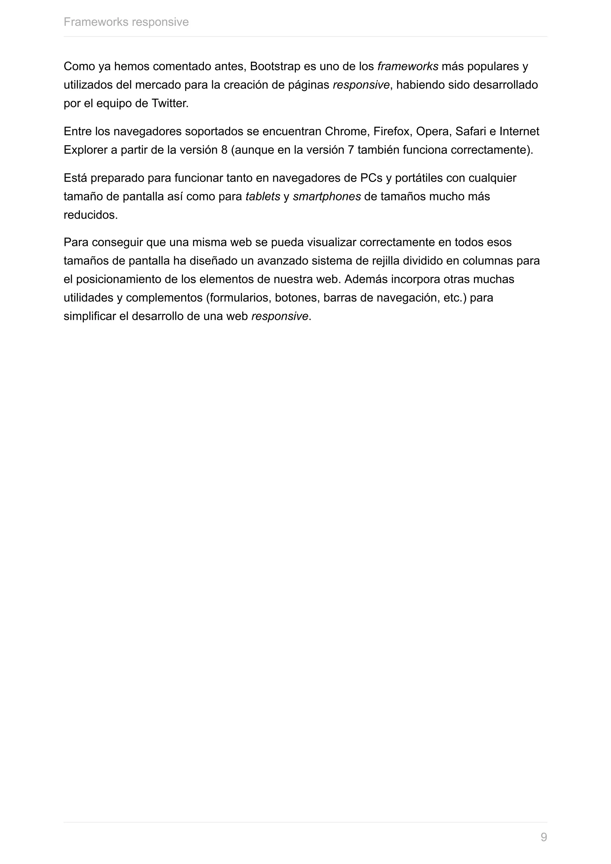 Como	ya	hemos	comentado	antes,	Bootstrap	es	uno	de	los	frameworks	más	populares	y
utilizados	del	mercado	para	la	creación	de	páginas	responsive,	habiendo	sido	desarrollado
por	el	equipo	de	Twitter.
Entre	los	navegadores	soportados	se	encuentran	Chrome,	Firefox,	Opera,	Safari	e	Internet
Explorer	a	partir	de	la	versión	8	(aunque	en	la	versión	7	también	funciona	correctamente).
Está	preparado	para	funcionar	tanto	en	navegadores	de	PCs	y	portátiles	con	cualquier
tamaño	de	pantalla	así	como	para	tablets	y	smartphones	de	tamaños	mucho	más
reducidos.
Para	conseguir	que	una	misma	web	se	pueda	visualizar	correctamente	en	todos	esos
tamaños	de	pantalla	ha	diseñado	un	avanzado	sistema	de	rejilla	dividido	en	columnas	para
el	posicionamiento	de	los	elementos	de	nuestra	web.	Además	incorpora	otras	muchas
utilidades	y	complementos	(formularios,	botones,	barras	de	navegación,	etc.)	para
simplificar	el	desarrollo	de	una	web	responsive.
Frameworks	responsive
9
 