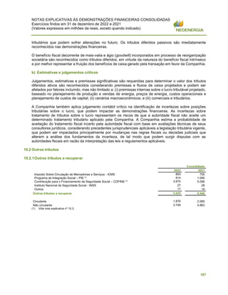 NOTAS EXPLICATIVAS ÀS DEMONSTRAÇÕES FINANCEIRAS CONSOLIDADAS
Exercícios findos em 31 de dezembro de 2022 e 2021
(Valores expressos em milhões de reais, exceto quando indicado)
107
tributários que podem sofrer alterações no futuro. Os tributos diferidos passivos são imediatamente
reconhecidos nas demonstrações financeiras.
O benefício fiscal decorrente de mais-valia e ágio (goodwill) incorporados em processo de reorganização
societária são reconhecidos como tributos diferidos, em virtude da natureza do benefício fiscal intrínseco
e por melhor representar a fruição dos benefícios de caixa gerado pela transação em favor da Companhia.
b) Estimativas e julgamentos críticos
Julgamentos, estimativas e premissas significativas são requeridas para determinar o valor dos tributos
diferidos ativos são reconhecidos considerando premissas e fluxos de caixa projetados e podem ser
afetados por fatores incluindo, mas não limitado a: (i) premissas internas sobre o lucro tributável projetado,
baseado no planejamento de produção e vendas de energia, preços de energia, custos operacionais e
planejamento de custos de capital; (ii) cenários macroeconômicos; e (iii) comerciais e tributários.
A Companhia também aplica julgamento contábil crítico na identificação de incertezas sobre posições
tributárias sobre o lucro, que podem impactar as demonstrações financeiras. As incertezas sobre
tratamento de tributos sobre o lucro representam os riscos de que a autoridade fiscal não aceite um
determinado tratamento tributário aplicado pela Companhia. A Companhia estima a probabilidade de
aceitação do tratamento fiscal incerto pela autoridade fiscal com base em avaliações técnicas de seus
consultores jurídicos, considerando precedentes jurisprudenciais aplicáveis a legislação tributária vigente,
que podem ser impactados principalmente por mudanças nas regras fiscais ou decisões judiciais que
alterem a análise dos fundamentos da incerteza, de tal modo que podem surgir disputas com as
autoridades fiscais em razão da interpretação das leis e regulamentos aplicáveis.
10.2 Outros tributos
10.2.1Outros tributos a recuperar
Consolidado
2022 2021
Imposto Sobre Circulação de Mercadorias e Serviços - ICMS 893 755
Programa de Integração Social – PIS (
¹)
814 1.090
Contribuição para o Financiamento da Seguridade Social – COFINS (
¹)
3.874 5.056
Instituto Nacional de Seguridade Social - INSS 27 28
Outros 17 19
Outros tributos a recuperar 5.625 6.948
Circulante 1.876 2.085
Não circulante 3.749 4.863
(1) Vide nota explicativa nº 10.3.
 