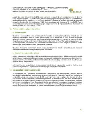 NOTAS EXPLICATIVAS ÀS DEMONSTRAÇÕES FINANCEIRAS CONSOLIDADAS
Exercícios findos em 31 de dezembro de 2022 e 2021
(Valores expressos em milhões de reais, exceto quando indicado)
113
A partir dos processos tarifários de 2021, está ocorrendo a inclusão de um novo componente do Encargo
CDE, denominado CDE - CONTA COVID, relacionado ao pagamento do empréstimo da CONTA COVID,
conforme disposto no Decreto nº 10.350/2020, destinado a receber os recursos de operação financeira
para alívio do caixa das distribuidoras em 2020, decorrente da parcela alocada na TE e na TUSD. Para o
consumidor, a iniciativa representa a postergação e o parcelamento de impactos tarifários, diluídos em 60
meses por meio da CDE - CONTA COVID.
13.1 Política contábil e julgamentos críticos
a) Política contábil
Os ativos e passivos financeiros setoriais são mensurados ao custo amortizado (veja nota 25.1) e são
originados da diferença entre os custos previstos pela ANEEL e incluídos na tarifa no início do período
tarifário (Parcela "A"), e aqueles que são efetivamente incorridos ao longo do período de vigência da tarifa.
Essa diferença constitui um direito incondicional de receber caixa do Poder Concedente nos casos em que
os custos previstos são inferiores aos custos efetivamente incorridos, ou uma obrigação quando os custos
previstos são superiores aos custos efetivamente incorridos.
Os ativos financeiros contemplam desde o seu reconhecimento inicial a expectativas de riscos de
inadimplência e estimativas de glosa pelo poder concedente.
b) Estimativas e julgamentos críticos
O valor presente dos direitos e obrigações serão efetivamente liquidados por ocasião do próximo período
tarifário ou, em caso de extinção da concessão com a existência de saldos apurados que não tenham sido
recuperados e/ou repassados, serão incluídos na base de indenização já prevista quando da extinção, por
qualquer motivo, da concessão.
A Companhia, em conjunto com os assessores econômicos e regulatórios, revisa no final de cada
exercício, as premissas e expectativas de homologação pelo Poder Concedente.
14. CONCESSÕES DO SERVIÇO PÚBLICO
As concessões das Companhias de distribuição e transmissão não são onerosas, portanto, não há
obrigações financeiras fixas e pagamentos a serem realizados ao Poder Concedente. Os contratos de
concessão outorgados possuem prazo de 30 anos e preveem a prorrogação da vigência, a critério
exclusivo do Poder Concedente, mediante requerimento da concessionária. Em caso de extinção da
concessão pelo advento do término do prazo contratual ou outra das hipóteses contratualmente previstas,
operar-se-á a reversão, ao Poder Concedente, dos bens vinculados à infraestrutura vinculada à prestação
do serviço, procedendo-se aos levantamentos, avaliações e determinação do montante de indenização
devida às Companhias, observados os valores e as datas de sua incorporação ao sistema elétrico.
 