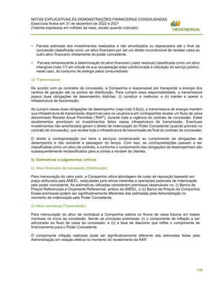 NOTAS EXPLICATIVAS ÀS DEMONSTRAÇÕES FINANCEIRAS CONSOLIDADAS
Exercícios findos em 31 de dezembro de 2022 e 2021
(Valores expressos em milhões de reais, exceto quando indicado)
116
▪ Parcela estimada dos investimentos realizados e não amortizados ou depreciados até o final da
concessão classificada como um ativo financeiro por ser um direito incondicional de receber caixa ou
outro ativo financeiro diretamente do poder concedente.
▪ Parcela remanescente à determinação do ativo financeiro (valor residual) classificada como um ativo
intangível (nota 17) em virtude de sua recuperação estar condicionada à utilização do serviço público,
neste caso, do consumo de energia pelos consumidores.
(ii) Transmissoras
De acordo com os contratos de concessão, a Companhia é responsável por transportar a energia dos
centros de geração até os pontos de distribuição. Para cumprir essa responsabilidade, a transmissora
possui duas obrigações de desempenho distintas: (i) construir e melhorar; e (ii) manter e operar a
infraestrutura de transmissão.
Ao cumprir essas duas obrigações de desempenho (veja nota 5.6(a)), a transmissora de energia mantém
sua infraestrutura de transmissão disponível para os usuários e em contrapartida recebe um fluxo de caixa
denominado Receita Anual Permitida (‘RAP’), durante toda a vigência do contrato de concessão. Estes
recebimentos amortizam os investimentos feitos nessa infraestrutura de transmissão. Eventuais
investimentos não amortizados geram o direito de indenização do Poder Concedente (quando previsto no
contrato de concessão), que recebe toda a infraestrutura de transmissão ao final do contrato de concessão.
O direito à contraprestação por bens e serviços condicionado ao cumprimento de obrigações de
desempenho e não somente a passagem do tempo. Com isso, as contraprestações passam a ser
classificadas como um ativo de contrato, e conforme o cumprimento das obrigações de desempenham são
subsequentemente reclassificados para a contas a receber de clientes.
b) Estimativas e julgamentos críticos
(i) Ativo financeiro da concessão (Distribuição)
Para mensuração do valor justo, a Companhia utiliza abordagem de custo de reposição baseado em
preço atribuídos pela ANEEL, estipuladas para ativos inerentes a operações passíveis de indenização
pelo poder concedente. As estimativas utilizadas consideram premissas observáveis no: (i) Banco de
Preços Referenciais e Orçamento Referencial, ambos da ANEEL, e (ii) Banco de Preços da Companhia.
Essas premissas podem ser significativamente diferentes das estimadas pela Administração no
momento da indenização pelo Poder Concedente.
(ii) Ativo contratual (Transmissão)
Para mensuração do ativo de contratual a Companhia estima os fluxos de caixa futuros em bases
nominais no início da concessão. Sendo as principais premissas: (i) o componente de inflação a ser
adicionado ao fluxo de caixa da concessão, e (ii) a taxa de desconto que reflita o componente de
financiamento para o Poder Concedente.
O componente inflação realizado pode ser significativamente diferente das estimadas feitas pela
Administração em relação efetiva no momento do recebimento da RAP.
 
