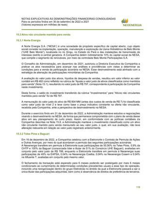 NOTAS EXPLICATIVAS ÀS DEMONSTRAÇÕES FINANCEIRAS CONSOLIDADAS
Para os períodos findos em 30 de setembro de 2022 e 2021
(Valores expressos em milhões de reais)
119
15.3 Ativo não circulante mantido para venda
15.3.1 Norte Energia
A Norte Energia S.A. (“NESA”) é uma sociedade de propósito específico de capital aberto, cujo objeto
social consiste na implantação, operação, manutenção e exploração da Usina Hidrelétrica de Belo Monte
(“UHE Belo Monte”), localizada no rio Xingu, no Estado do Pará e das instalações de transmissão de
interesse restrito à central geradora. A Companhia detém indiretamente 10% do capital social da NESA,
que compõe o segmento de renováveis, por meio da controlada Belo Monte Participações S.A.
O Conselho de Administração, em dezembro de 2021, autorizou a Diretoria Executiva da Companhia a
praticar os atos necessários para avançar nas análises e providências com vistas a determinar as
condições para a venda da participação acionária na NESA. Esse desinvestimento está alinhado com a
estratégia de alienação de participações minoritárias da Companhia.
A avaliação do valor justo dos ativos, líquidos de despesa de vendas, resultou em valor inferior ao valor
contábil em R$ 482 como refletido na rubrica de “Ajuste a valor justo de ativos classificados como mantidos
para venda” (Nota 15.1), resultando no valor justo de R$ 797, correspondente à participação da Companhia
neste investimento.
Desta forma, o saldo do investimento transferido da rubrica “Investimentos” para “Ativos não circulantes
mantidos para venda” foi de R$ 797.
A mensuração do valor justo do ativo de R$ 804 MM (antes dos custos de venda de R$ 7) foi classificada
como valor justo de nível 2 e teve como base o preço indicativo constante na oferta não vinculante,
recebida pela Companhia, ante a perspectiva de desinvestimento na NESA.
Durante o exercício findo em 31 de dezembro de 2022, a Administração manteve estudos e negociações
visando o desinvestimento na NESA, de forma que permanece comprometida com o plano de venda desse
ativo em seu planejamento de curto prazo. Assim, em conformidade com as políticas contábeis da
Companhia descritas na Nota 15.8, a Administração manteve o investimento classificado como um ativo
não circulante mantido para venda mensurado ao seu valor justo, o qual, em sua avaliação, não teve
alteração relevante em relação ao valor justo registrado anteriormente.
15.3.2 Teles Pires e Baguari
Em 16 de dezembro de 2022, a Companhia celebrou com a Eletronorte o Contrato de Permuta de Ações
e Outras Avenças, por meio do qual acordaram a permuta das seguintes participações acionárias:
A Neoenergia transfere em permuta à Eletronorte suas participações de 50,56% na Teles Pires, 0,9% da
CHTP e 100% da Baguari (consorciada líder e titular de 51% do Consórcio UHE Baguari), avaliadas em
conjunto pelo valor justo de R$ 788; enquanto a Eletronorte transfere em permuta à Neoenergia suas
participações de 49% na EAPSA, 0,04% na Neoenergia Coelba, 0,04% na Neoenergia Cosern e 0,04%
na Afluente T, avaliadas em conjunto pelo mesmo valor.
O fechamento da transação está esperado para 6 meses podendo ser postergado por mais 6 meses
condicionado ao cumprimento de determinadas condições precedentes usuais a esse tipo de operação,
incluindo uma reorganização dentro do grupo Eletrobras no âmbito da qual a Eletronorte passará a ser a
única titular das participações adquiridas; bem como à observância de direitos de preferência de terceiros.
 
