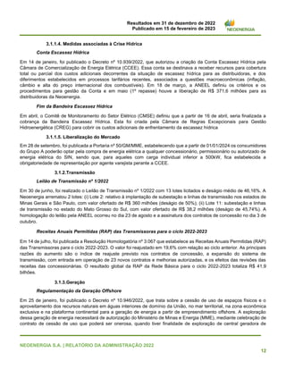 Resultados em 31 de dezembro de 2022
Publicado em 15 de fevereiro de 2023
NEOENERGIA S.A. | RELATÓRIO DA ADMINISTRAÇÃO 2022
12
3.1.1.4. Medidas associadas à Crise Hídrica
Conta Escassez Hídrica
Em 14 de janeiro, foi publicado o Decreto nº 10.939/2022, que autorizou a criação da Conta Escassez Hídrica pela
Câmara de Comercialização de Energia Elétrica (CCEE). Essa conta se destinava a receber recursos para cobertura
total ou parcial dos custos adicionais decorrentes da situação de escassez hídrica para as distribuidoras, e dos
diferimentos estabelecidos em processos tarifários recentes, associados a questões macroeconômicas (inflação,
câmbio e alta do preço internacional dos combustíveis). Em 18 de março, a ANEEL definiu os critérios e os
procedimentos para gestão da Conta e em maio (1º repasse) houve a liberação de R$ 371,6 milhões para as
distribuidoras da Neoenergia.
Fim da Bandeira Escassez Hídrica
Em abril, o Comitê de Monitoramento do Setor Elétrico (CMSE) definiu que a partir de 16 de abril, seria finalizada a
cobrança da Bandeira Escassez Hídrica. Esta foi criada pela Câmara de Regras Excepcionais para Gestão
Hidroenergética (CREG) para cobrir os custos adicionais de enfrentamento da escassez hídrica
3.1.1.5. Liberalização do Mercado
Em 28 de setembro, foi publicada a Portaria nº 50/GM/MME, estabelecendo que a partir de 01/01/2024 os consumidores
do Grupo A poderão optar pela compra de energia elétrica a qualquer concessionário, permissionário ou autorizado de
energia elétrica do SIN, sendo que, para aqueles com carga individual inferior a 500kW, fica estabelecida a
obrigatoriedade de representação por agente varejista perante a CCEE.
3.1.2.Transmissão
Leilão de Transmissão nº 1/2022
Em 30 de junho, foi realizado o Leilão de Transmissão nº 1/2022 com 13 lotes licitados e deságio médio de 46,16%. A
Neoenergia arrematou 2 lotes: (i) Lote 2: relativo à implantação de subestação e linhas de transmissão nos estados de
Minas Gerais e São Paulo, com valor ofertado de R$ 360 milhões (deságio de 50%); (ii) Lote 11: subestação e linhas
de transmissão no estado do Mato Grosso do Sul, com valor ofertado de R$ 38,2 milhões (deságio de 45,74%). A
homologação do leilão pela ANEEL ocorreu no dia 23 de agosto e a assinatura dos contratos de concessão no dia 3 de
outubro.
Receitas Anuais Permitidas (RAP) das Transmissoras para o ciclo 2022-2023
Em 14 de julho, foi publicada a Resolução Homologatória nº 3.067 que estabelece as Receitas Anuais Permitidas (RAP)
das Transmissoras para o ciclo 2022-2023. O valor foi reajustado em 19,6% com relação ao ciclo anterior. As principais
razões do aumento são o índice de reajuste previsto nos contratos de concessão, a expansão do sistema de
transmissão, com entrada em operação de 23 novos contratos e melhorias autorizadas, e os efeitos das revisões das
receitas das concessionárias. O resultado global da RAP da Rede Básica para o ciclo 2022-2023 totaliza R$ 41,9
bilhões.
3.1.3.Geração
Regulamentação da Geração Offshore
Em 25 de janeiro, foi publicado o Decreto nº 10.946/2022, que trata sobre a cessão de uso de espaços físicos e o
aproveitamento dos recursos naturais em águas interiores de domínio da União, no mar territorial, na zona econômica
exclusiva e na plataforma continental para a geração de energia a partir de empreendimento offshore. A exploração
dessa geração de energia necessitará de autorização do Ministério de Minas e Energia (MME), mediante celebração de
contrato de cessão de uso que poderá ser onerosa, quando tiver finalidade de exploração de central geradora de
 