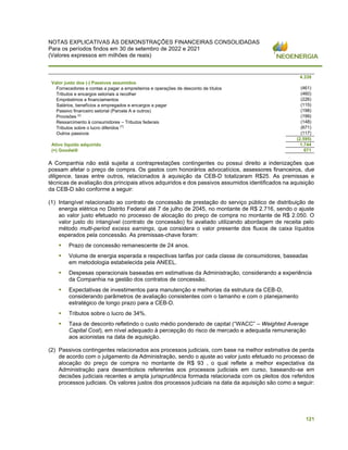 NOTAS EXPLICATIVAS ÀS DEMONSTRAÇÕES FINANCEIRAS CONSOLIDADAS
Para os períodos findos em 30 de setembro de 2022 e 2021
(Valores expressos em milhões de reais)
121
4.339
Valor justo dos (-) Passivos assumidos
Fornecedores e contas a pagar a empreiteiros e operações de desconto de títulos (461)
Tributos e encargos setoriais a recolher (460)
Empréstimos e financiamentos (226)
Salários, benefícios a empregados e encargos a pagar (115)
Passivo financeiro setorial (Parcela A e outros) (198)
Provisões (2) (199)
Ressarcimento à consumidores – Tributos federais (148)
Tributos sobre o lucro diferidos (³) (671)
Outros passivos (117)
(2.595)
Ativo líquido adquirido 1.744
(=) Goodwill 671
A Companhia não está sujeita a contraprestações contingentes ou possui direito a indenizações que
possam afetar o preço de compra. Os gastos com honorários advocatícios, assessores financeiros, due
diligence, taxas entre outros, relacionados à aquisição da CEB-D totalizaram R$25. As premissas e
técnicas de avaliação dos principais ativos adquiridos e dos passivos assumidos identificados na aquisição
da CEB-D são conforme a seguir:
(1) Intangível relacionado ao contrato de concessão de prestação do serviço público de distribuição de
energia elétrica no Distrito Federal até 7 de julho de 2045, no montante de R$ 2.716, sendo o ajuste
ao valor justo efetuado no processo de alocação do preço de compra no montante de R$ 2.050. O
valor justo do intangível (contrato de concessão) foi avaliado utilizando abordagem de receita pelo
método multi-period excess earnings, que considera o valor presente dos fluxos de caixa líquidos
esperados pela concessão. As premissas-chave foram:
▪ Prazo de concessão remanescente de 24 anos.
▪ Volume de energia esperada e respectivas tarifas por cada classe de consumidores, baseadas
em metodologia estabelecida pela ANEEL.
▪ Despesas operacionais baseadas em estimativas da Administração, considerando a experiência
da Companhia na gestão dos contratos de concessão.
▪ Expectativas de investimentos para manutenção e melhorias da estrutura da CEB-D,
considerando parâmetros de avaliação consistentes com o tamanho e com o planejamento
estratégico de longo prazo para a CEB-D.
▪ Tributos sobre o lucro de 34%.
‘
▪ Taxa de desconto refletindo o custo médio ponderado de capital (“WACC” – Weighted Average
Capital Cost), em nível adequado à percepção do risco de mercado e adequada remuneração
aos acionistas na data de aquisição.
(2) Passivos contingentes relacionados aos processos judiciais, com base na melhor estimativa de perda
de acordo com o julgamento da Administração, sendo o ajuste ao valor justo efetuado no processo de
alocação do preço de compra no montante de R$ 93 , o qual reflete a melhor expectativa da
Administração para desembolsos referentes aos processos judiciais em curso, baseando-se em
decisões judiciais recentes e ampla jurisprudência formada relacionada com os pleitos dos referidos
processos judiciais. Os valores justos dos processos judiciais na data da aquisição são como a seguir:
 