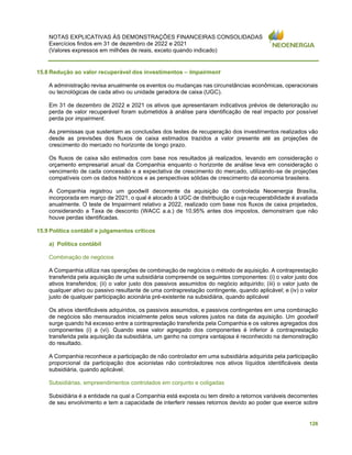 NOTAS EXPLICATIVAS ÀS DEMONSTRAÇÕES FINANCEIRAS CONSOLIDADAS
Exercícios findos em 31 de dezembro de 2022 e 2021
(Valores expressos em milhões de reais, exceto quando indicado)
126
15.8 Redução ao valor recuperável dos investimentos – Impairment
A administração revisa anualmente os eventos ou mudanças nas circunstâncias econômicas, operacionais
ou tecnológicas de cada ativo ou unidade geradora de caixa (UGC).
Em 31 de dezembro de 2022 e 2021 os ativos que apresentaram indicativos prévios de deterioração ou
perda de valor recuperável foram submetidos à análise para identificação de real impacto por possível
perda por impairment.
As premissas que sustentam as conclusões dos testes de recuperação dos investimentos realizados vão
desde as previsões dos fluxos de caixa estimados trazidos a valor presente até as projeções de
crescimento do mercado no horizonte de longo prazo.
Os fluxos de caixa são estimados com base nos resultados já realizados, levando em consideração o
orçamento empresarial anual da Companhia enquanto o horizonte de análise leva em consideração o
vencimento de cada concessão e a expectativa de crescimento do mercado, utilizando-se de projeções
compatíveis com os dados históricos e as perspectivas sólidas de crescimento da economia brasileira.
A Companhia registrou um goodwill decorrente da aquisição da controlada Neoenergia Brasília,
incorporada em março de 2021, o qual é alocado à UGC de distribuição e cuja recuperabilidade é avaliada
anualmente. O teste de Impairment relativo a 2022, realizado com base nos fluxos de caixa projetados,
considerando a Taxa de desconto (WACC a.a.) de 10,95% antes dos impostos, demonstram que não
houve perdas identificadas.
15.9 Política contábil e julgamentos críticos
a) Política contábil
Combinação de negócios
A Companhia utiliza nas operações de combinação de negócios o método de aquisição. A contraprestação
transferida pela aquisição de uma subsidiária compreende os seguintes componentes: (i) o valor justo dos
ativos transferidos; (ii) o valor justo dos passivos assumidos do negócio adquirido; (iii) o valor justo de
qualquer ativo ou passivo resultante de uma contraprestação contingente, quando aplicável; e (iv) o valor
justo de qualquer participação acionária pré-existente na subsidiária, quando aplicável
Os ativos identificáveis adquiridos, os passivos assumidos, e passivos contingentes em uma combinação
de negócios são mensurados inicialmente pelos seus valores justos na data da aquisição. Um goodwill
surge quando há excesso entre a contraprestação transferida pela Companhia e os valores agregados dos
componentes (i) a (vi). Quando esse valor agregado dos componentes é inferior à contraprestação
transferida pela aquisição da subsidiária, um ganho na compra vantajosa é reconhecido na demonstração
do resultado.
A Companhia reconhece a participação de não controlador em uma subsidiária adquirida pela participação
proporcional da participação dos acionistas não controladores nos ativos líquidos identificáveis desta
subsidiária, quando aplicável.
Subsidiárias, empreendimentos controlados em conjunto e coligadas
Subsidiária é a entidade na qual a Companhia está exposta ou tem direito a retornos variáveis decorrentes
de seu envolvimento e tem a capacidade de interferir nesses retornos devido ao poder que exerce sobre
 