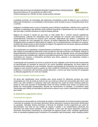 NOTAS EXPLICATIVAS ÀS DEMONSTRAÇÕES FINANCEIRAS CONSOLIDADAS
Exercícios findos em 31 de dezembro de 2022 e 2021
(Valores expressos em milhões de reais, exceto quando indicado)
127
a entidade (controle). As controladas são totalmente consolidadas a partir da data em que o controle é
detido pela Companhia e a consolidação é interrompida a partir da data em que a Companhia deixa de ter
o controle.
Coligada é a entidade sobre a qual a Companhia possui influência significativa, definida como o poder de
participar na elaboração das decisões sobre políticas financeiras e operacionais de uma investida, mas
sem que haja o controle individual ou conjunto dessas políticas.
Negócio em conjunto é aquele em que duas ou mais partes têm o controle conjunto estabelecido
contratualmente, podendo ser classificado como uma operação em conjunto (joint operation) ou um
empreendimento controlado em conjunto (joint ventures), dependendo dos direitos e obrigações das
partes. Enquanto em uma operação em conjunto, as partes integrantes têm direitos sobre os ativos e
obrigações sobre os passivos relacionados ao negócio, em um empreendimento controlado em conjunto,
as partes têm direitos sobre os ativos líquidos do negócio. No segmento de renováveis, algumas atividades
são conduzidas por operações em conjunto.
Os investimentos em subsidiárias, empreendimentos controlados em conjunto e coligadas são avaliados
pelo método da equivalência patrimonial a partir da data em que elas se tornam sua investida. Apenas os
empreendimentos controlados em conjunto constituídos por meio de entidade veículo com personalidade
jurídica própria são avaliadas pelo método da equivalência patrimonial. Para os demais empreendimentos
controlados em conjunto, a Companhia reconhece seus ativos, passivos e as respectivas receitas e
despesas nestas operações.
A participação da Companhia nos lucros ou prejuízos de suas coligadas e joint ventures são reconhecidas
na demonstração do resultado do exercício e em outros resultados abrangentes, de forma reflexa ao
reconhecimento realizado por suas investidas. Quando a participação da Companhia nas perdas de uma
coligada ou joint venture for igual ou superior ao valor contábil do investimento, incluindo quaisquer outros
recebíveis, a Companhia não reconhece perdas adicionais, a menos que tenha incorrido em obrigações
ou efetuado pagamentos em nome da investida.
Ativos não circulantes mantidos para venda
Os ativos são classificados como mantidos para venda quando for altamente provável que serão
recuperados por meio de venda ao invés do seu uso contínuo e devem ser mensurados pelo menor valor
entre o seu valor contábil e o respectivo valor justo, deduzido dos custos de venda. Qualquer perda por
ajuste ao valor justo apurada na classificação inicial nos ativos mantidos para venda e os ganhos e/ou
perdas por mensurações subsequentes, deverão ser reconhecidos no resultado. A Companhia cessa
mensuração pelo método de equivalência patrimonial na data em que o ativo é classificado como mantido
para venda.
b) Estimativas e julgamentos críticos
Combinação de negócios
No processo de mensuração da combinação de negócio a Administração da Companhia aplica premissas
e técnicas de avaliação nos principais elementos (ativos adquiridos e passivos assumidos) identificados
na aquisição. Aplicação dessas premissas e técnicas de avaliação envolve julgamento por parte da
Administração, com base em seu modelo de negócio e gestão, e as características individuais dos
elementos que estão sendo avaliados. Como resultado, o valor justo dos ativos adquiridos e passivos
assumidos mensurados inicialmente na combinação de negócios podem sofrer variações significativas
entre os resultados projetados pela Companhia e os resultados reais alcançados, estas variações podem
 