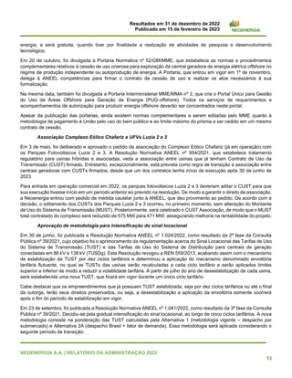 Resultados em 31 de dezembro de 2022
Publicado em 15 de fevereiro de 2023
NEOENERGIA S.A. | RELATÓRIO DA ADMINISTRAÇÃO 2022
13
energia, e será gratuita, quando tiver por finalidade a realização de atividades de pesquisa e desenvolvimento
tecnológico.
Em 20 de outubro, foi divulgada a Portaria Normativa nº 52/GM/MME, que estabelece as normas e procedimentos
complementares relativos à cessão de uso onerosa para exploração de central geradora de energia elétrica offshore no
regime de produção independente ou autoprodução de energia. A Portaria, que entrou em vigor em 1º de novembro,
delega à ANEEL competências para firmar o contrato de cessão de uso e realizar os atos necessários à sua
formalização.
Na mesma data, também foi divulgada a Portaria Interministerial MME/MMA nº 3, que cria o Portal Único para Gestão
do Uso de Áreas Offshore para Geração de Energia (PUG-offshore). Todos os serviços de requerimentos e
acompanhamentos de autorização para produzir energia offshore deverão ser concentrados neste portal.
Apesar da publicação das portarias, ainda existem normas complementares a serem editadas pelo MME quanto à
metodologia de pagamento à União pelo uso do bem público e ao limite máximo do prisma a ser cedido em um mesmo
contrato de cessão.
Associação Complexo Eólico Chafariz e UFVs Luzia 2 e 3
Em 3 de maio, foi deliberado e aprovado o pedido de associação do Complexo Eólico Chafariz (já em operação) com
os Parques Fotovoltaicos Luzia 2 e 3. A Resolução Normativa ANEEL nº 954/2021, que estabelece tratamento
regulatório para usinas híbridas e associadas, veda a associação entre usinas que já tenham Contrato de Uso da
Transmissão (CUST) firmado. Entretanto, excepcionalmente, está prevista como regra de transição a associação entre
centrais geradoras com CUSTs firmados, desde que um dos contratos tenha início de execução após 30 de junho de
2023.
Para entrada em operação comercial em 2022, os parques fotovoltaicos Luzia 2 e 3 deveriam aditar o CUST para que
sua execução tivesse início em um período anterior ao previsto na resolução. De modo a garantir o direito de associação,
a Neoenergia entrou com pedido de medida cautelar junto à ANEEL, que deu provimento ao pedido. De acordo com a
decisão, o aditamento dos CUSTs dos Parques Luzia 2 e 3 ocorreu, no primeiro momento, sem alteração do Montante
de Uso do Sistema de Transmissão (MUST). Posteriormente, será celebrado o CUST Associação, de modo que o MUST
total contratado do complexo será reduzido de 575 MW para 471 MW, assegurando melhoria na rentabilidade do projeto.
Aprovação de metodologia para intensificação do sinal locacional
Em 30 de junho, foi publicada a Resolução Normativa ANEEL nº 1.024/2022, como resultado da 2ª fase da Consulta
Pública nº 39/2021, cujo objetivo foi o aprimoramento da regulamentação acerca do Sinal Locacional das Tarifas de Uso
do Sistema de Transmissão (TUST) e das Tarifas de Uso do Sistema de Distribuição para centrais de geração
conectadas em 88 kV e 138 kV (TUSDg). Esta Resolução revogou a REN 559/2013, acabando assim com o mecanismo
de estabilização da TUST por dez ciclos tarifários e determinou a aplicação do mecanismo denominado envoltória
tarifária flutuante, no qual as TUSTs das usinas serão recalculadas a cada ciclo tarifário e serão aplicados limites
superior e inferior de modo a reduzir a volatilidade tarifária. A partir de julho do ano de desestabilização de cada usina,
será estabelecida uma nova TUST, que ficará em vigor durante um único ciclo tarifário.
Cabe destacar que os empreendimentos que já possuem TUST estabilizada, seja por dez ciclos tarifários ou até o final
da outorga, terão seus direitos preservados, ou seja, a desestabilização e aplicação da envoltória somente ocorrerá
após o fim do período de estabilização em vigor.
Em 23 de setembro, foi publicada a Resolução Normativa ANEEL nº 1.041/2022, como resultado da 3ª fase da Consulta
Pública nº 39/2021. Decidiu-se pela gradual intensificação do sinal locacional, ao longo de cinco ciclos tarifários. A nova
metodologia consiste na ponderação das TUST calculadas pela Alternativa 1 (metodologia vigente – despacho por
submercado) e Alternativa 2A (despacho Brasil + fator de demanda). Essa metodologia será aplicada considerando o
seguinte período de transição:
 