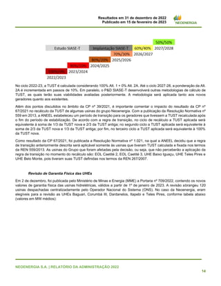 Resultados em 31 de dezembro de 2022
Publicado em 15 de fevereiro de 2023
NEOENERGIA S.A. | RELATÓRIO DA ADMINISTRAÇÃO 2022
14
No ciclo 2022-23, a TUST é calculada considerando 100% Alt. 1 + 0% Alt. 2A. Até o ciclo 2027-28, a ponderação da Alt.
2A é incrementada em passos de 10%. Em paralelo, o P&D SIASE-T desenvolverá outras metodologias de cálculo de
TUST, as quais terão suas viabilidades avaliadas posteriormente. A metodologia será aplicada tanto aos novos
geradores quanto aos existentes.
Além dos pontos discutidos no âmbito da CP nº 39/2021, é importante comentar o impacto do resultado da CP nº
67/2021 no recálculo da TUST de algumas usinas do grupo Neoenergia. Com a publicação da Resolução Normativa nº
559 em 2013, a ANEEL estabeleceu um período de transição para os geradores que tivessem a TUST recalculada após
o fim do período de estabilização. De acordo com a regra de transição, no ciclo de recálculo a TUST aplicada será
equivalente à soma de 1/3 da TUST nova e 2/3 da TUST antiga; no segundo ciclo a TUST aplicada será equivalente à
soma de 2/3 da TUST nova e 1/3 da TUST antiga; por fim, no terceiro ciclo a TUST aplicada será equivalente à 100%
da TUST nova.
Como resultado da CP 67/2021, foi publicada a Resolução Normativa nº 1.021, na qual a ANEEL decidiu que a regra
de transição anteriormente descrita será aplicável somente às usinas que tiveram TUST calculada e fixada nos termos
da REN 559/2013. As usinas do Grupo que foram afetadas pela decisão, ou seja, que não perceberão a aplicação da
regra de transição no momento do recálculo são: EOL Caetité 2, EOL Caetité 3, UHE Baixo Iguaçu, UHE Teles Pires e
UHE Belo Monte, pois tiveram suas TUST definidas nos termos da REN 267/2007.
Revisão de Garantia Física das UHEs
Em 2 de dezembro, foi publicada pelo Ministério de Minas e Energia (MME) a Portaria nº 709/2022, contendo os novos
valores de garantia física das usinas hidrelétricas, válidos a partir de 1º de janeiro de 2023. A revisão abrangeu 120
usinas despachadas centralizadamente pelo Operador Nacional do Sistema (ONS). No caso da Neoenergia, eram
elegíveis para a revisão as UHEs Baguari, Corumbá III, Dardanelos, Itapebi e Teles Pires, conforme tabela abaixo
(valores em MW médios):
 