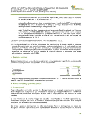 NOTAS EXPLICATIVAS ÀS DEMONSTRAÇÕES FINANCEIRAS CONSOLIDADAS
Exercícios findos em 31 de dezembro de 2022 e 2021
(Valores expressos em milhões de reais, exceto quando indicado)
144
referente a diversos tributos, tais como ICMS, PIS/COFINS, CIDE, entre outros, no montante
de R$ 545 (R$ 416 em 31 de dezembro de 2021).
▪ Auto de Infração de natureza fiscal em que se discute a incidência de IRRF no montante de
R$ 384 (R$ 363 em 31 de dezembro de 2021) na operação de incorporação da Elektro
Holding realizada pela Neoenergia em agosto de 2017.
▪ Ação Anulatória visando o cancelamento do lançamento fiscal formalizado no Processo
Administrativo n.º 10580.729581/2011-04 para a cobrança de multa isolada e juros por conta
da não retenção de imposto de renda quando da distribuição de juros sobre capital próprio,
relativamente aos períodos-base de 2006 a 2010. Valores estimados em R$ 113 (R$ 104
em 31 de dezembro de 2021).
Os valores foram atualizados monetariamente pela variação da taxa SELIC.
(4) Processos regulatórios: As ações regulatórias das distribuidoras do Grupo, dentre as quais os
objetos são relacionados aos procedimentos para o cálculo dos indicadores de continuidade técnica
do serviço, individual e coletivo, questões comerciais, a realização das compensações financeiras
correspondentes e da recuperação dos indicadores globais, questões relacionadas à arrecadação ou
legalidade de elementos ou rubricas tarifárias e questões relativas à legalidade das ações
administrativas impetradas pela ANEEL.
c) Depósitos judiciais
Os depósitos judiciais são apresentados de acordo com a natureza das correspondentes causas e estão
correlacionados a processos provisionados ou não provisionados
Consolidado
2022 2021
Processos cíveis 571 444
Processos trabalhistas 341 359
Processos fiscais 292 254
Outros processos 40 30
Total 1.244 1.087
Os depósitos judiciais foram atualizados monetariamente pela taxa SELIC, para os processos fiscais, e
taxa TR mais 70% da taxa SELIC, para os demais processos.
d) Política contábil e julgamentos críticos
(i) Política contábil
As provisões são reconhecidas quando: (i) a Companhia tem uma obrigação presente como resultado
de evento passado; (ii) é provável que uma saída de recursos que incorporam benefícios econômicos
será necessária para liquidar a obrigação, e (iii) o valor da obrigação possa ser estimado de forma
confiável.
O valor relacionado à parcela principal da provisão é reconhecido no resultado operacional ou
imobilizado/ intangível em função da correlação direta das operações da Companhia e os encargos
financeiros são reconhecidos no resultado financeiro.
Os ativos e passivos contingentes não são reconhecidos. Passivos contingentes são objeto de
divulgação em notas explicativas quando a probabilidade de saída de recursos for possível, inclusive
 