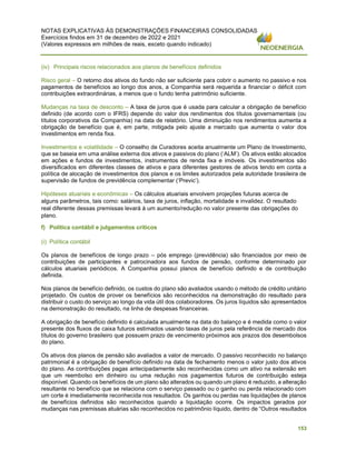 NOTAS EXPLICATIVAS ÀS DEMONSTRAÇÕES FINANCEIRAS CONSOLIDADAS
Exercícios findos em 31 de dezembro de 2022 e 2021
(Valores expressos em milhões de reais, exceto quando indicado)
153
(iv) Principais riscos relacionados aos planos de benefícios definidos
Risco geral – O retorno dos ativos do fundo não ser suficiente para cobrir o aumento no passivo e nos
pagamentos de benefícios ao longo dos anos, a Companhia será requerida a financiar o déficit com
contribuições extraordinárias, a menos que o fundo tenha patrimônio suficiente.
Mudanças na taxa de desconto – A taxa de juros que é usada para calcular a obrigação de benefício
definido (de acordo com o IFRS) depende do valor dos rendimentos dos títulos governamentais (ou
títulos corporativos da Companhia) na data de relatório. Uma diminuição nos rendimentos aumenta a
obrigação de benefício que é, em parte, mitigada pelo ajuste a mercado que aumenta o valor dos
investimentos em renda fixa.
Investimentos e volatilidade – O conselho de Curadores aceita anualmente um Plano de Investimento,
que se baseia em uma análise externa dos ativos e passivos do plano (‘ALM’). Os ativos estão alocados
em ações e fundos de investimentos, instrumentos de renda fixa e imóveis. Os investimentos são
diversificados em diferentes classes de ativos e para diferentes gestores de ativos tendo em conta a
política de alocação de investimentos dos planos e os limites autorizados pela autoridade brasileira de
supervisão de fundos de previdência complementar (‘Previc’).
Hipóteses atuariais e econômicas – Os cálculos atuariais envolvem projeções futuras acerca de
alguns parâmetros, tais como: salários, taxa de juros, inflação, mortalidade e invalidez. O resultado
real diferente dessas premissas levará à um aumento/redução no valor presente das obrigações do
plano.
f) Política contábil e julgamentos críticos
(i) Política contábil
Os planos de benefícios de longo prazo – pós emprego (previdência) são financiados por meio de
contribuições de participantes e patrocinadora aos fundos de pensão, conforme determinado por
cálculos atuariais periódicos. A Companhia possui planos de benefício definido e de contribuição
definida.
Nos planos de benefício definido, os custos do plano são avaliados usando o método de crédito unitário
projetado. Os custos de prover os benefícios são reconhecidos na demonstração do resultado para
distribuir o custo do serviço ao longo da vida útil dos colaboradores. Os juros líquidos são apresentados
na demonstração do resultado, na linha de despesas financeiras.
A obrigação de benefício definido é calculada anualmente na data do balanço e é medida como o valor
presente dos fluxos de caixa futuros estimados usando taxas de juros pela referência de mercado dos
títulos do governo brasileiro que possuem prazo de vencimento próximos aos prazos dos desembolsos
do plano.
Os ativos dos planos de pensão são avaliados a valor de mercado. O passivo reconhecido no balanço
patrimonial é a obrigação de benefício definido na data de fechamento menos o valor justo dos ativos
do plano. As contribuições pagas antecipadamente são reconhecidas como um ativo na extensão em
que um reembolso em dinheiro ou uma redução nos pagamentos futuros de contribuição esteja
disponível. Quando os benefícios de um plano são alterados ou quando um plano é reduzido, a alteração
resultante no benefício que se relaciona com o serviço passado ou o ganho ou perda relacionado com
um corte é imediatamente reconhecida nos resultados. Os ganhos ou perdas nas liquidações de planos
de benefícios definidos são reconhecidos quando a liquidação ocorre. Os impactos gerados por
mudanças nas premissas atuárias são reconhecidos no patrimônio líquido, dentro de “Outros resultados
 