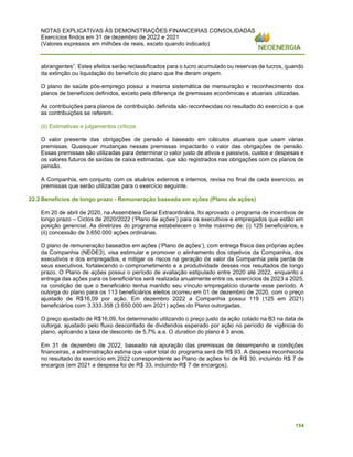 NOTAS EXPLICATIVAS ÀS DEMONSTRAÇÕES FINANCEIRAS CONSOLIDADAS
Exercícios findos em 31 de dezembro de 2022 e 2021
(Valores expressos em milhões de reais, exceto quando indicado)
154
abrangentes”. Estes efeitos serão reclassificados para o lucro acumulado ou reservas de lucros, quando
da extinção ou liquidação do benefício do plano que lhe deram origem.
O plano de saúde pós-emprego possui a mesma sistemática de mensuração e reconhecimento dos
planos de benefícios definidos, exceto pela diferença de premissas econômicas e atuariais utilizadas.
As contribuições para planos de contribuição definida são reconhecidas no resultado do exercício a que
as contribuições se referem.
(ii) Estimativas e julgamentos críticos
O valor presente das obrigações de pensão é baseado em cálculos atuariais que usam várias
premissas. Quaisquer mudanças nessas premissas impactarão o valor das obrigações de pensão.
Essas premissas são utilizadas para determinar o valor justo de ativos e passivos, custos e despesas e
os valores futuros de saídas de caixa estimadas, que são registrados nas obrigações com os planos de
pensão.
A Companhia, em conjunto com os atuários externos e internos, revisa no final de cada exercício, as
premissas que serão utilizadas para o exercício seguinte.
22.2 Benefícios de longo prazo - Remuneração baseada em ações (Plano de ações)
Em 20 de abril de 2020, na Assembleia Geral Extraordinária, foi aprovado o programa de incentivos de
longo prazo – Ciclos de 2020/2022 (‘Plano de ações’) para os executivos e empregados que estão em
posição gerencial. As diretrizes do programa estabelecem o limite máximo de: (i) 125 beneficiários, e
(ii) concessão de 3.650.000 ações ordinárias.
O plano de remuneração baseados em ações (‘Plano de ações’), com entrega física das próprias ações
da Companhia (NEOE3), visa estimular e promover o alinhamento dos objetivos da Companhia, dos
executivos e dos empregados, e mitigar os riscos na geração de valor da Companhia pela perda de
seus executivos, fortalecendo o comprometimento e a produtividade desses nos resultados de longo
prazo. O Plano de ações possui o período de avaliação estipulado entre 2020 até 2022, enquanto a
entrega das ações para os beneficiários será realizada anualmente entre os, exercícios de 2023 a 2025,
na condição de que o beneficiário tenha mantido seu vínculo empregatício durante esse período. A
outorga do plano para os 113 beneficiários eleitos ocorreu em 01 de dezembro de 2020, com o preço
ajustado de R$16,09 por ação. Em dezembro 2022 a Companhia possui 119 (125 em 2021)
beneficiários com 3.333.358 (3.650.000 em 2021) ações do Plano outorgadas.
O preço ajustado de R$16,09, foi determinado utilizando o preço justo da ação cotado na B3 na data de
outorga, ajustado pelo fluxo descontado de dividendos esperado por ação no período de vigência do
plano, aplicando a taxa de desconto de 5,7% a.a. O duration do plano é 3 anos.
Em 31 de dezembro de 2022, baseado na apuração das premissas de desempenho e condições
financeiras, a administração estima que valor total do programa será de R$ 93. A despesa reconhecida
no resultado do exercício em 2022 correspondente ao Plano de ações foi de R$ 30, incluindo R$ 7 de
encargos (em 2021 a despesa foi de R$ 33, incluindo R$ 7 de encargos).
 