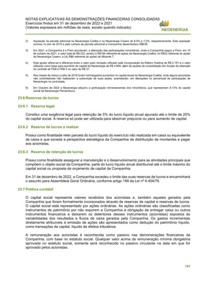 NOTAS EXPLICATIVAS ÀS DEMONSTRAÇÕES FINANCEIRAS CONSOLIDADAS
Exercícios findos em 31 de dezembro de 2022 e 2021
(Valores expressos em milhões de reais, exceto quando indicado)
157
2) Aquisição da parcela adicional na Neoenergia Coelba e na Neoenergia Cosern de 8,5% e 7,0%, respectivamente. Esta operação
ocorreu no ano de 2015 e pela compra da parcela adicional a Companhia desembolsou R$639.
3) Em 2021, a Companhia e a Previ acordaram, a alienação das participações minoritárias, onde a Companhia pagou a Previ, em 15
de outubro de 2021, o valor total de R$ 223, sendo (i) R$184 referente às ações da Neoenergia Coelba; (ii) R$33 referente às ações
da Neoenergia Cosern; e (iii) R$6 referente às ações da Afluente T.
4) Este ajuste refere-se à diferença entre o valor justo revisado utilizado pela Incorporação da Elektro Holding de R$ 4.191 e o valor
utilizado como base para aumento de capital da Neoenergia de R$ 4.694, além de ajustes de consolidação em função da obtenção
do controle de FEB e FEB 2 no valor de R$ 27.
5) Nos meses de março e julho de 2018 foram homologados aumentos no capital social da Neoenergia Coelba, onde alguns acionistas
não controladores não realizaram a subscrição de suas ações, acarretando, em alterações no percentual de participação da
Neoenergia na controlada.
6) Em Outubro de 2022 a Neoenergia adquiriu a participação remanescentes dos minoritários, que representam 9,13% do capital
social da Neoenergia Pernambuco.
23.6 Reservas de lucros
23.6.1 Reserva legal:
Constitui uma exigência legal para retenção de 5% do lucro líquido anual apurado até o limite de 20%
do capital social. A reserva só pode ser utilizada para absorver prejuízos ou para aumento de capital.
23.6.2 Reserva de lucros a realizar
Possui como finalidade reter parcela do lucro líquido do exercício não realizada em caixa ou equivalente
de caixa e que exceda a perspectiva estratégica da Companhia de distribuição de montantes a pagar
aos acionistas.
23.6.3 Reserva de retenção de lucros
Possui como finalidade assegurar a manutenção e o desenvolvimento para as atividades principais que
compõem o objeto social da Companhia, parte do lucro líquido anual distribuível até o limite máximo do
capital social ou proposta de orçamento de capital da Companhia.
Em 31 de dezembro de 2022, a Companhia excedeu o limite das suas reservas de lucros e encaminhará
o assunto para Assembleia Geral Ordinária, conforme artigo 199 da Lei nº 6.404/76.
23.7 Política contábil
O capital social representa valores recebidos dos acionistas e, também aqueles gerados pela
Companhia que foram formalmente incorporados através de reservas de capital e reservas de lucros.
O capital social está representado por ações ordinárias. As ações ordinárias são classificadas como
instrumentos de patrimônio por não exporem a Companhia à obrigação de entregar caixa ou outros
instrumentos financeiros e deixarem os detentores desses instrumentos (acionistas) expostos às
variabilidades dos resultados e fluxos de caixa gerados pela Companhia. Os gastos incrementais
diretamente atribuíveis à emissão de ações são apresentados como dedução do patrimônio líquido,
como transações de capital, líquido de efeitos tributários.
A remuneração aos acionistas é reconhecida como passivo nas demonstrações financeiras da
Companhia, com base no estatuto social. Qualquer valor acima da remuneração mínima obrigatória
aprovada no estatuto social, somente será reconhecido no passivo circulante na data em que for
aprovado pelos acionistas.
 