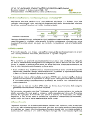 NOTAS EXPLICATIVAS ÀS DEMONSTRAÇÕES FINANCEIRAS CONSOLIDADAS
Exercícios findos em 31 de dezembro de 2022 e 2021
(Valores expressos em milhões de reais, exceto quando indicado)
163
25.4 Instrumentos financeiros reconhecidos pelo custo amortizado (“CA”)
Instrumentos financeiros mensurados ao custo amortizado, em virtude ciclo de longo prazo para
realização, podem possuir o valor justo diferente do saldo contábil. Abaixo demonstramos o valor justo
dos ativos e passivos financeiros reconhecidos a custo amortizado.
Consolidado
2022 2021
Saldo
contábil
Estimativa
de valor justo –
Nível 2
Saldo
contábil
Estimativa
de valor justo –
Nível 2
Empréstimos e financiamentos 42.345 41.722 36.687 36.474
Devido ao ciclo de curto prazo, pressupõe-se que o valor justo dos saldos de caixa e equivalentes de
caixa, títulos e valores mobiliários, contas a receber de clientes, contas a pagar a fornecedores e ativos
e passivos financeiros setoriais são iguais aos montantes mensurados ao custo amortizado (saldo
contábil).
25.5 Política contábil
A Companhia classifica seus ativos e passivos financeiros que são reconhecidos inicialmente a valor
justo e subsequentemente mensurados, de acordo com as seguintes categorias:
(i) Ativos financeiros
Ativos financeiros são geralmente classificados como mensurados ao custo amortizado, ao valor justo
por meio de outros resultados abrangentes ou ao valor justo por meio do resultado com base tanto: no
modelo de negócios da entidade para a gestão dos ativos financeiros; quanto nas características de
fluxo de caixa contratual do ativo financeiro, conforme segue:
▪ Custo amortizado (CA): ativo financeiro cujo fluxo de caixa contratual resulta somente do pagamento
de principal e juros sobre o principal em datas específicas e, cujo modelo de negócios objetiva manter
o ativo com o fim de receber seus fluxos de caixa contratuais;
▪ Valor justo por meio de outros resultados abrangentes (VJORA): ativo financeiro cujo fluxo de caixa
contratual resulta somente do recebimento de principal e juros sobre o principal em datas específicas
e, cujo modelo de negócios objetiva tanto o recebimento dos fluxos de caixa contratuais do ativo
quanto sua venda; e
▪ Valor justo por meio do resultado (VJR): todos os demais ativos financeiros. Esta categoria
geralmente inclui instrumentos financeiros derivativos.
Os instrumentos mensurados pelo CA e VJORA estão suscetíveis ao reconhecimento das perdas de
créditos esperados. De modo geral, as perdas de crédito esperadas dos instrumentos financeiros
oriundos das operações da Companhia (ex: Contas a receber) são mensurados pelo método
simplificado, a partir de uma matriz de provisão que a pondera as características dos instrumentos,
idade do título, históricos de perdas e expectativa de perdas futuras.
(ii) Passivo financeiro
Os passivos financeiros são reconhecidos inicialmente pelo valor justo, líquido dos custos de transação
incorridos e são subsequentemente mensurados pelo custo amortizado (exceto em determinadas
circunstâncias, que incluem determinados passivos financeiros ao valor justo por meio do resultado) e
atualizados pelos métodos de juros efetivos. Qualquer diferença entre o valor captado (líquido dos
 