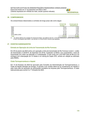 NOTAS EXPLICATIVAS ÀS DEMONSTRAÇÕES FINANCEIRAS CONSOLIDADAS
Exercícios findos em 31 de dezembro de 2022 e 2021
(Valores expressos em milhões de reais, exceto quando indicado)
170
26. COMPROMISSOS
Os compromissos relacionados a contratos de longo prazo são como segue:
Compra de
Energia (
¹)
Construção de
Infraestrutura
2024 16.021 4.720
2025 16.416 4.338
2026 17.211 5.225
2027 18.134 5.749
2028 19.104 5.974
Entre 2029 e 2033 84.585 27.794
Total 171.471 53.800
(1) Os valores relativos aos contratos de compra de energia, cuja vigência varia de 1 a 30 anos, representam o volume total contratado
e foram homologados pela ANEEL, que atendem os compromissos impostos pela legislação.
27. EVENTOS SUBSEQUENTES
Entrada em Operação da Linha de Transmissão de Rio Formoso
Em 29 de janeiro de 2023 entrou em operação a linha de transmissão de Rio Formoso (Lote 9 – Leilão
de transmissão nº 02/2019, de dezembro de 2019), localizado na Bahia, que compreende 1 linha de
transmissão de 210km de extensão e 2 subestações. O lote conta com uma RAP total de R$ 22 e foi
entregue com antecipação de 14 meses e um saving de Capex 25%, ambos em relação ao estimado
pela ANEEL.
Cisão Termopernambuco e Itapebi
Em 13 de fevereiro de 2023 foi aprovado pelo Conselho de Administração da Termopernambuco, a
Cisão da Itapebi Geração de Energia. A parcela a ser cindida refere-se ao investimento em Itapebi e
pela mais-valia da aquisição de participação societária da empresa pela Termopernambuco. A cisão
está prevista para ocorrer no 1º trimestre de 2023.
 