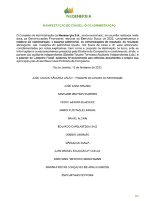 172
MANIFESTAÇÃO DO CONSELHO DE ADMINISTRAÇÃO
O Conselho de Administração da Neoenergia S.A., tendo examinado, em reunião realizada nesta
data, as Demonstrações Financeiras relativas ao Exercício Social de 2022, compreendendo o
relatório da Administração, o balanço patrimonial, as demonstrações do resultado, do resultado
abrangente, das mutações do patrimônio líquido, dos fluxos de caixa e do valor adicionado,
complementadas por notas explicativas, bem como a proposta de destinação de lucro, ante as
informações e os esclarecimentos prestados pela Diretoria da Companhia e considerando, ainda, o
parecer dos auditores independentes (Deloitte Touche Tohmatsu Auditores Independentes Ltda.) e
o parecer do Conselho Fiscal, deliberou favoravelmente aos referidos documentos e propõe sua
aprovação pela Assembleia Geral Ordinária da Companhia.
Rio de Janeiro, 15 de fevereiro de 2023.
JOSE IGNACIO SÁNCHEZ GALÁN – Presidente do Conselho de Administração
JOSÉ SAINZ ARMADA
SANTIAGO MARTÍNEZ GARRIDO
PEDRO AZAGRA BLAZQUEZ
MARIO RUIZ-TAGLE LARRAIN
DANIEL ALCAIN
EDUARDO CAPELASTEGUI SAIZ
DENÍSIO LIBERATO
MARCIO DE SOUZA
JUAN MANUEL EGUIAGARAY UCELAY
CRISTIANO FREDERICO RUSCHMANN
MARINA FREITAS GONÇALVES DE ARAÚJO GROSSI
ÊNIO MATHIAS FERREIRA
 