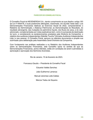 173
PARECER DO CONSELHO FISCAL
O Conselho Fiscal da NEOENERGIA S.A., dando cumprimento ao que dispõe o artigo 163
da Lei nº 6404/76, e suas posteriores alterações, examinado, em reunião nesta data: i) as
Demonstrações Financeiras relativas ao Exercício Social de 2022, compreendendo o
Relatório da Administração, o Balanço Patrimonial, as Demonstrações do Resultado, do
resultado abrangente, das mutações do patrimônio líquido, dos fluxos de caixa, e do valor
adicionado, complementadas por notas explicativas bem, como ii) a proposta de destinação
do lucro, e considerando os esclarecimentos prestados pela Diretoria da Companhia, o
relatório dos auditores independentes (Deloitte Touche Tohmatsu Auditores Independentes
Ltda.) e seu parecer. O Conselho Fiscal, aprovou os referidos documentos e propõe sua
submissão para deliberação pela Assembleia Geral Ordinária da Companhia.
Com fundamento nas análises realizadas e no Relatório dos Auditores Independentes
sobre as Demonstrações Financeiras, este Conselho opina no sentido de que as
Demonstrações Financeiras, acima referidas, estão em condições de serem submetidas à
apreciação e aprovação dos Senhores Acionistas.
Rio de Janeiro, 15 de fevereiro de 2023.
Francesco Gaudio – Presidente do Conselho Fiscal
Eduardo Valdés Sanchez
João Guilherme Lamenza
Manuel Jeremias Leite Caldas
Marcos Tadeu de Siqueira
 