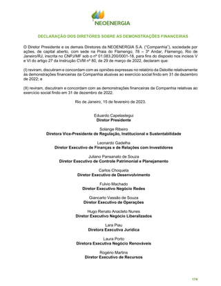 174
DECLARAÇÃO DOS DIRETORES SOBRE AS DEMONSTRAÇÕES FINANCEIRAS
O Diretor Presidente e os demais Diretores da NEOENERGIA S.A. (“Companhia”), sociedade por
ações, de capital aberto, com sede na Praia do Flamengo, 78 – 3º Andar, Flamengo, Rio de
Janeiro/RJ, inscrita no CNPJ/MF sob o nº 01.083.200/0001-18, para fins do disposto nos incisos V
e VI do artigo 27 da Instrução CVM nº 80, de 29 de março de 2022, declaram que:
(I) reviram, discutiram e concordam com as opiniões expressas no relatório da Deloitte relativamente
às demonstrações financeiras da Companhia alusivas ao exercício social findo em 31 de dezembro
de 2022; e
(II) reviram, discutiram e concordam com as demonstrações financeiras da Companhia relativas ao
exercício social findo em 31 de dezembro de 2022.
Rio de Janeiro, 15 de fevereiro de 2023.
Eduardo Capelastegui
Diretor Presidente
Solange Ribeiro
Diretora Vice-Presidente de Regulação, Institucional e Sustentabilidade
Leonardo Gadelha
Diretor Executivo de Finanças e de Relações com Investidores
Juliano Pansanato de Souza
Diretor Executivo de Controle Patrimonial e Planejamento
Carlos Choqueta
Diretor Executivo de Desenvolvimento
Fulvio Machado
Diretor Executivo Negócio Redes
Giancarlo Vassão de Souza
Diretor Executivo de Operações
Hugo Renato Anacleto Nunes
Diretor Executivo Negócio Liberalizados
Lara Piau
Diretora Executiva Jurídica
Laura Porto
Diretora Executiva Negócio Renováveis
Rogério Martins
Diretor Executivo de Recursos
 